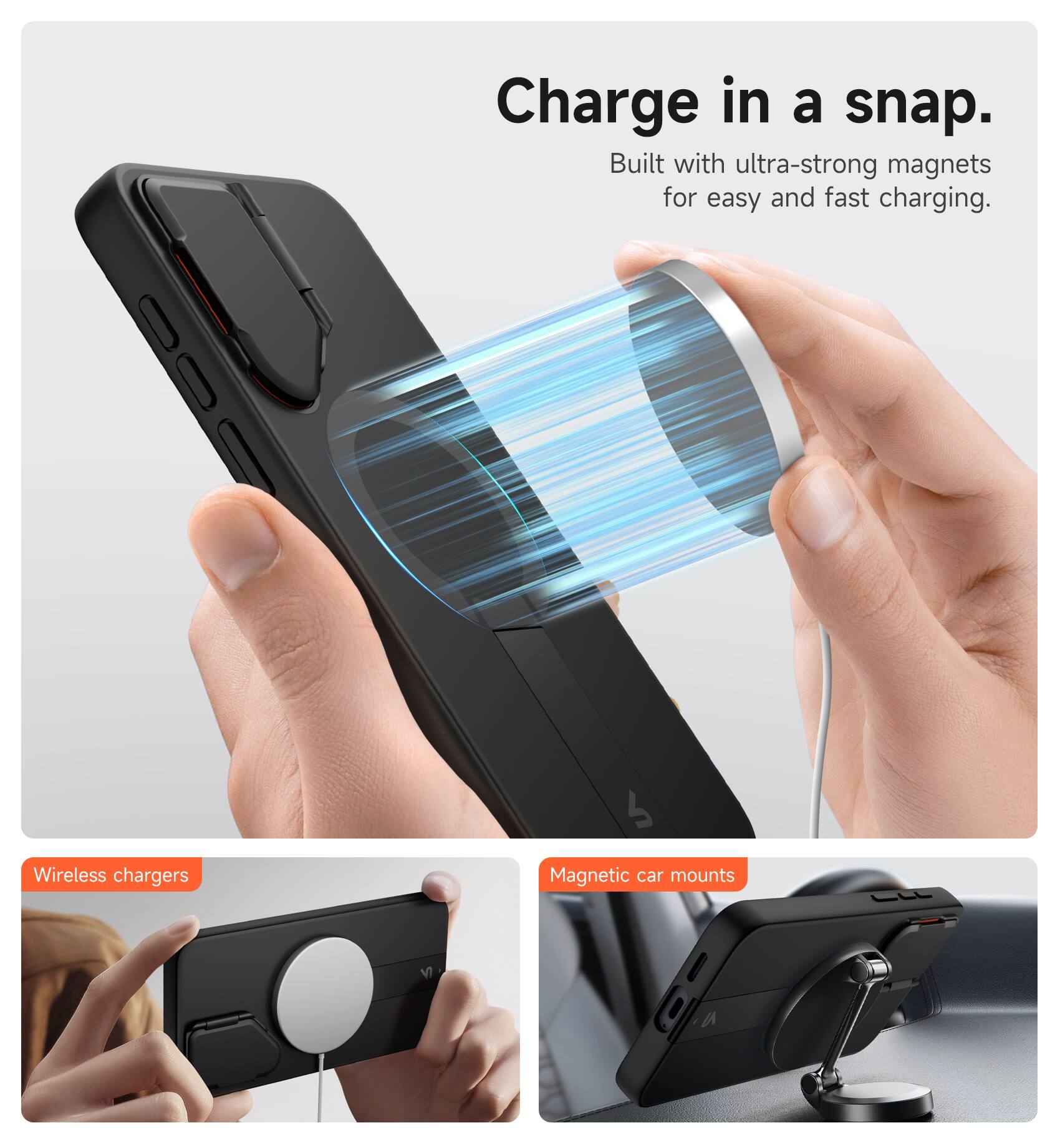 Charge in a snap.  
Built with ultra-strong magnets for easy and fast charging.  

Wireless chargers  
Magnetic car mounts