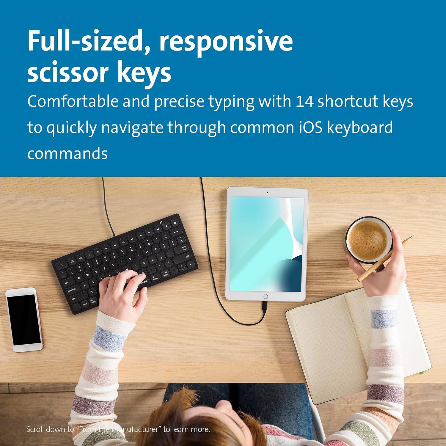 Full-sized, responsive scissor keys  
Comfortable and precise typing with 14 shortcut keys to quickly navigate through common iOS keyboard commands  

Scroll down to "From Manufacturer" to learn more.