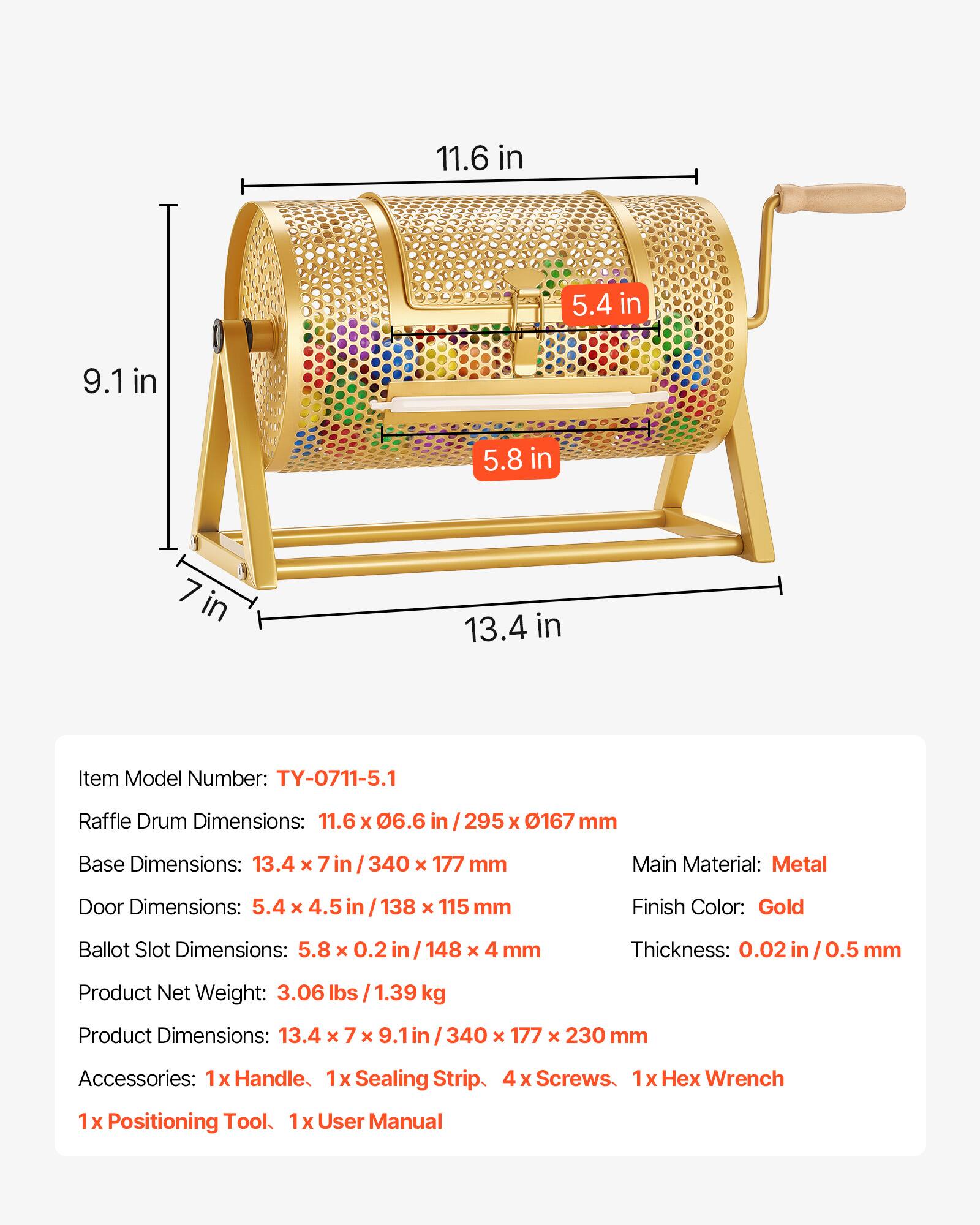 11.6 in  
5.4 in  
9.1 in  
5.8 in  
7 in  
13.4 in  

Item Model Number: TY-0711-5.1  

Raffle Drum Dimensions: 11.6 x 06.6 in / 295 x 167 mm  
Base Dimensions: 13.4 x 7 in / 340 x 177 mm  
Main Material: Metal  
Door Dimensions: 5.4 x 4.5 in / 138 x 115 mm  
Finish Color: Gold  
Ballot Slot Dimensions: 5.8 x 0.2 in / 148 x 4 mm  
Thickness: 0.02 in / 0.5 mm  
Product Net Weight: 3.06 lbs / 1.39 kg  
Product Dimensions: 13.4 x 7 x 9.1 in / 340 x 177 x 230 mm  

Accessories:  
1x Handle  
1x Sealing Strip  
4 x Screws  
1x Hex Wrench  
1x Positioning Tool  
