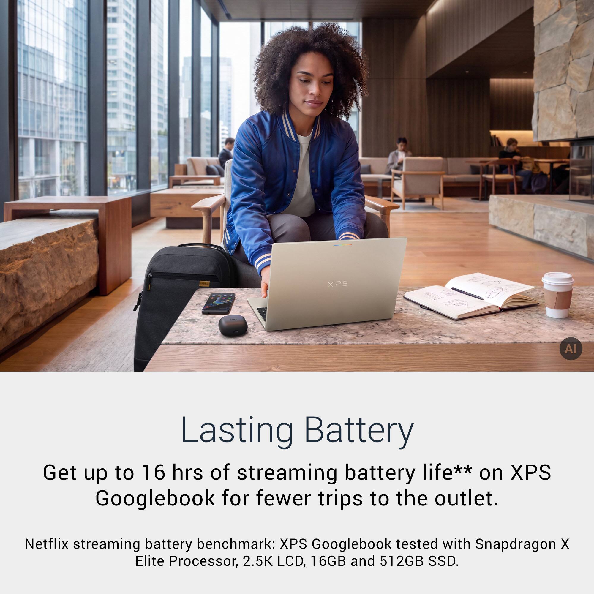 XPS  
Al  
Lasting Battery  
Get up to 16 hrs of streaming battery life** on XPS Googlebook for fewer trips to the outlet.  
Netflix streaming battery benchmark: XPS Googlebook tested with Snapdragon X Elite Processor, 2.5K LCD, 16GB and 512GB SSD.