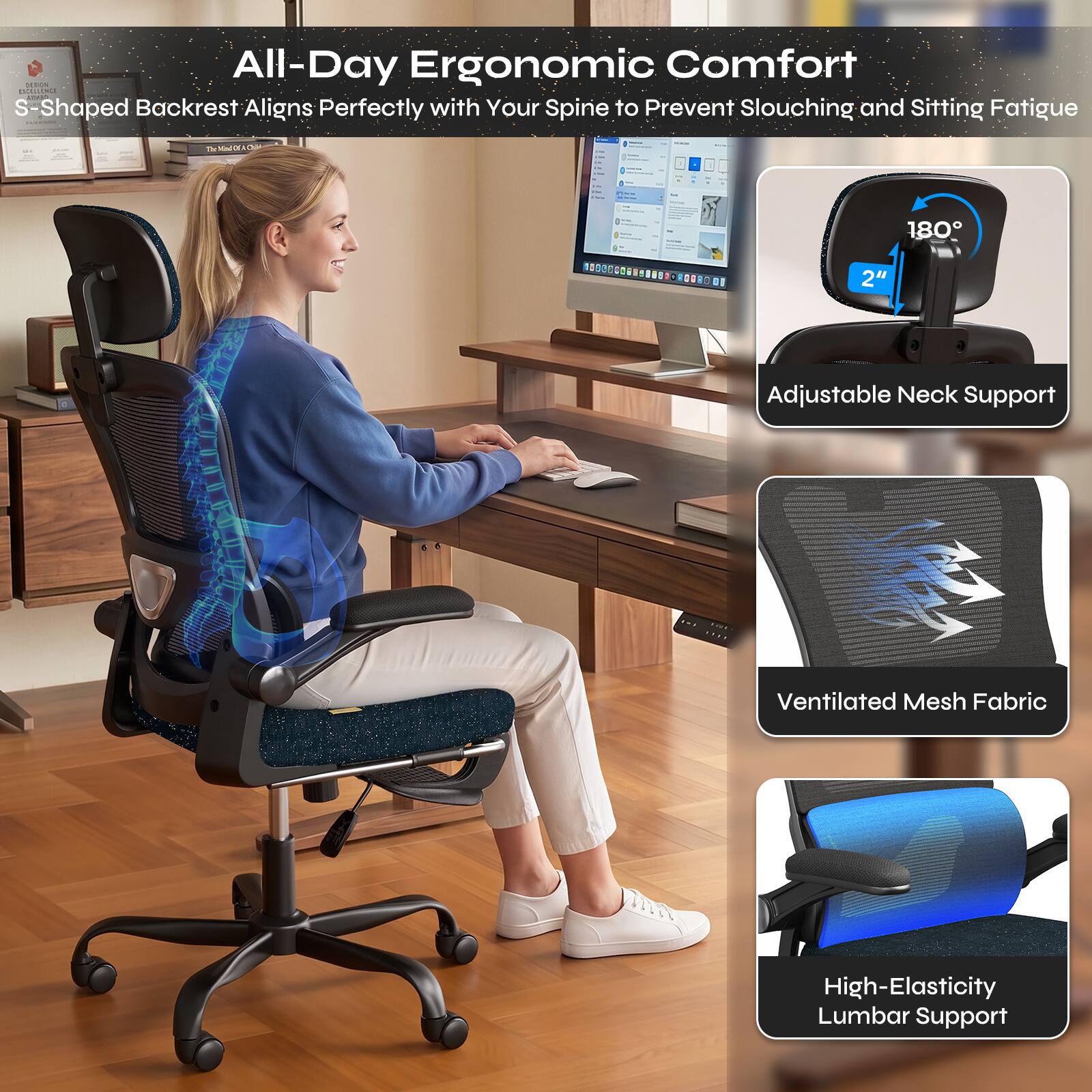 All-Day Ergonomic Comfort  
S-Shaped Backrest Aligns Perfectly with Your Spine to Prevent Slouching and Sitting Fatigue  

Adjustable Neck Support  
Ventilated Mesh Fabric  
High-Elasticity Lumbar Support