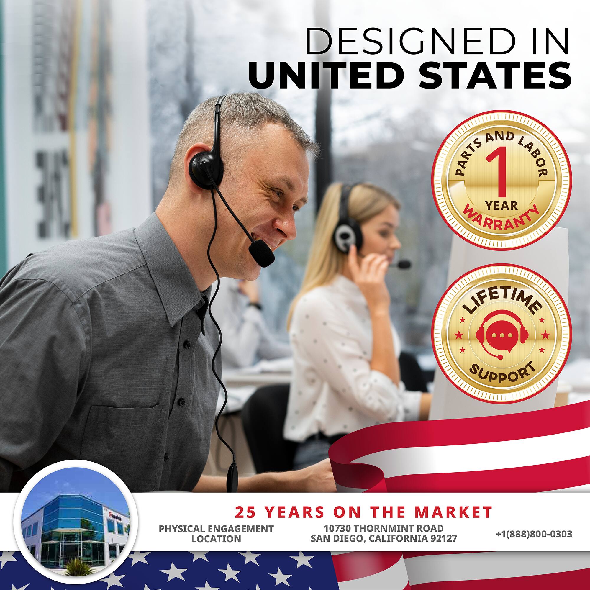 DESIGNED IN UNITED STATES

1 YEAR WARRANTY  
PARTS AND LABOR

LIFETIME SUPPORT

25 YEARS ON THE MARKET  
10730 THORNMINT ROAD  
SAN DIEGO, CALIFORNIA 92127  
+1(888)800-0303

PHYSICAL ENGAGEMENT LOCATION