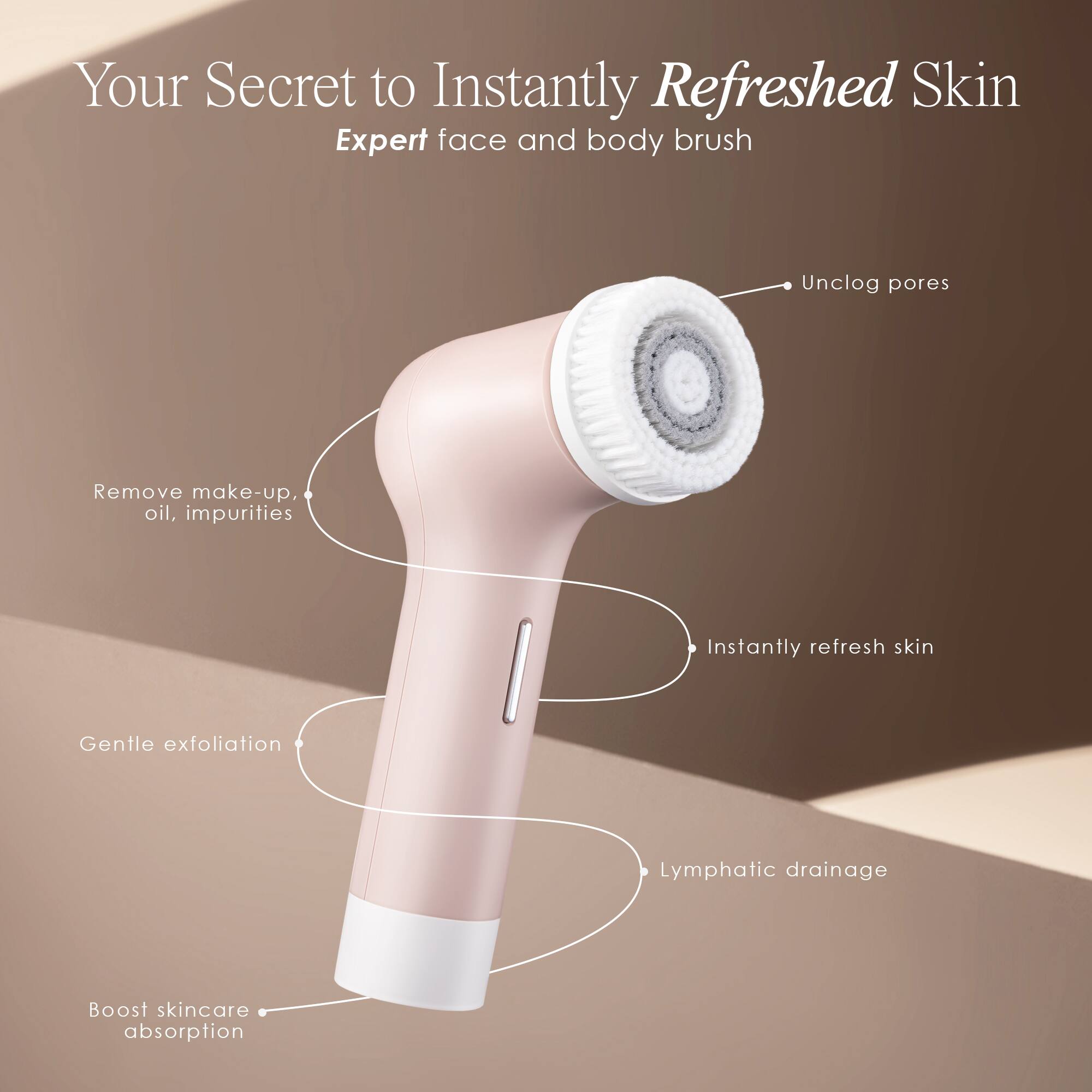 Your Secret to Instantly Refreshed Skin  
Expert face and body brush

- Unclog pores
- Remove make-up, oil, impurities
- Instantly refresh skin
- Gentle exfoliation
- Lymphatic drainage
- Boost skincare absorption