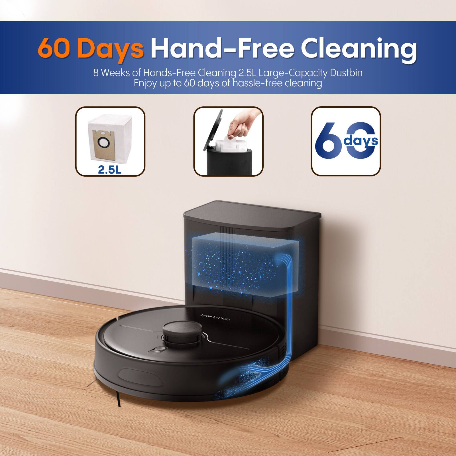 60 Days Hand-Free Cleaning  
8 Weeks of Hands-Free Cleaning  
Enjoy up to 60 days of hassle-free cleaning  
2.5L Large-Capacity Dustbin