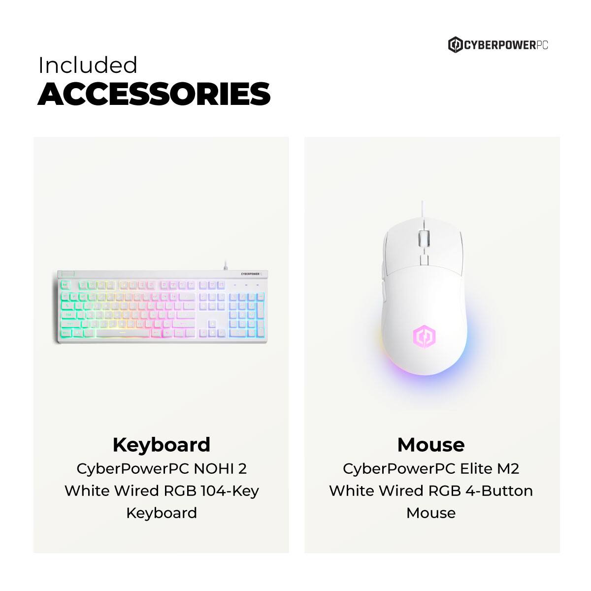 Included Accessories

Keyboard
CyberPowerPC NOHI 2 White Wired RGB 104-Key Keyboard

Mouse
CyberPowerPC Elite M2 White Wired RGB 4-Button Mouse