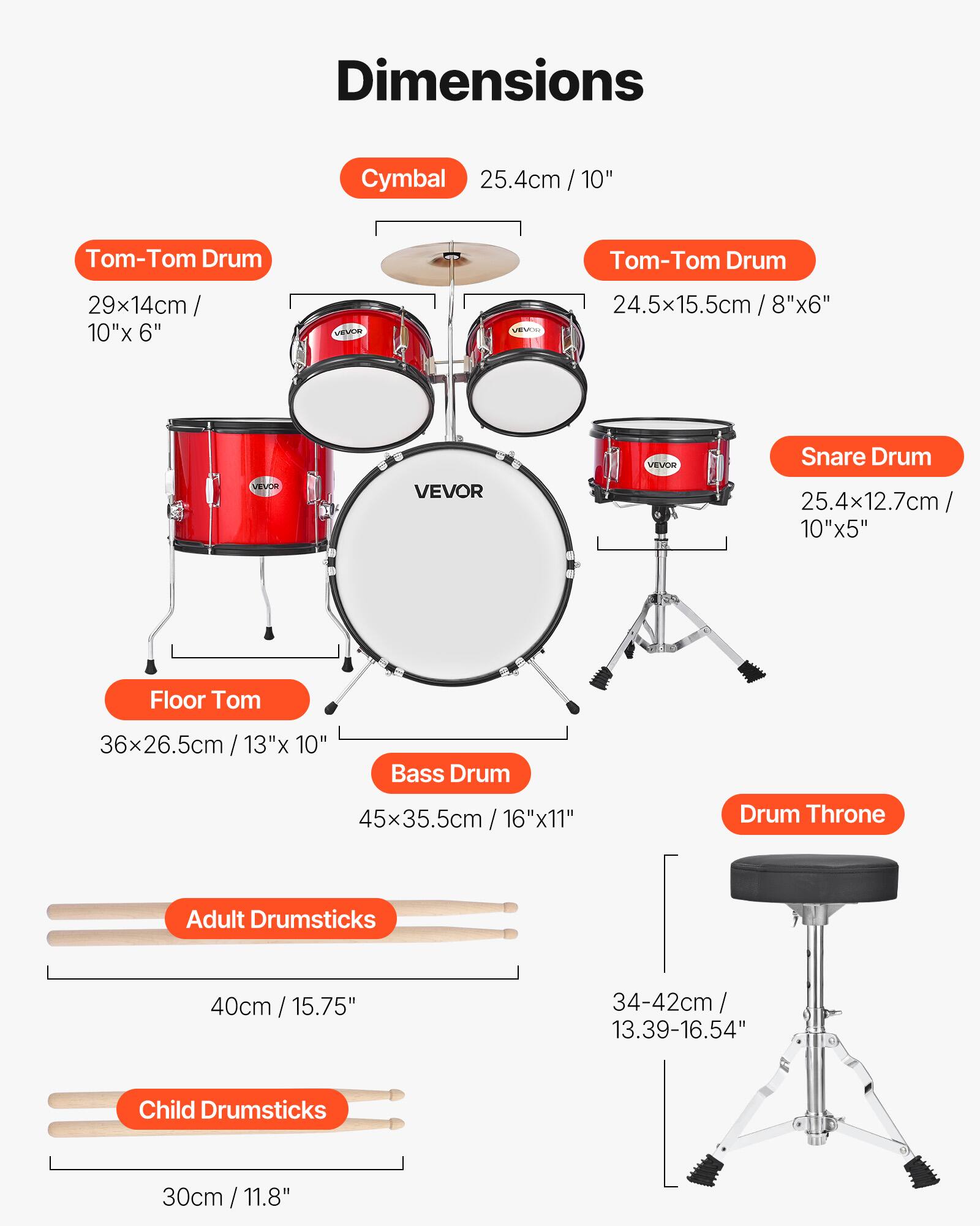 Dimensions

- Cymbal: 25.4cm / 10"
- Tom-Tom Drum: 29x14cm / 10"x 6"
- Tom-Tom Drum: 24.5x15.5cm / 8"x 6"
- Snare Drum: 25.4x12.7cm / 10"x 5"
- Floor Tom: 36x26.5cm / 13"x 10"
- Bass Drum: 45x35.5cm / 16"x 11"
- Drum Throne: 34-42cm / 13.39-16.54"
- Adult Drumsticks: 40cm / 15.75"
- Child Drumsticks: 30cm / 11.8"