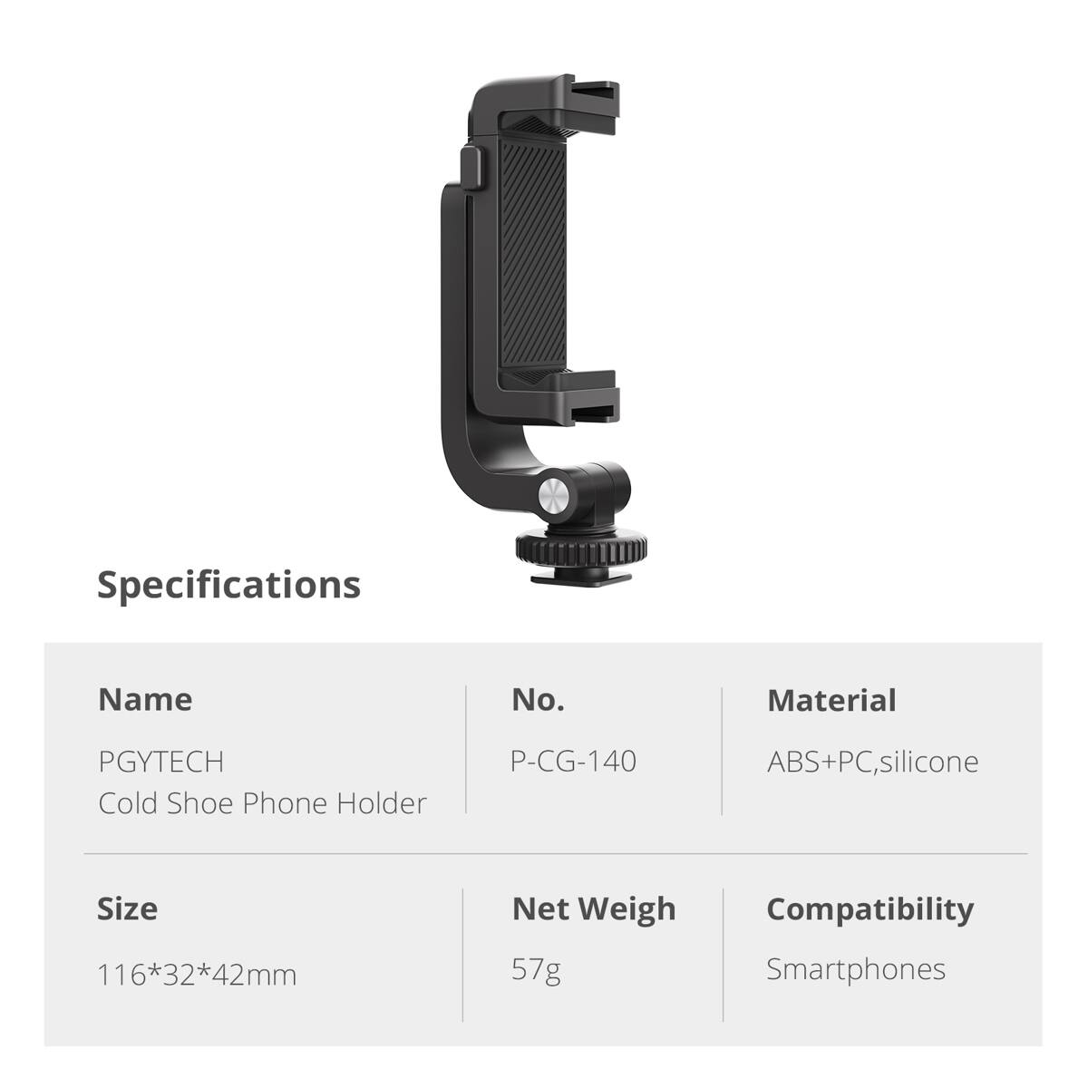 Specifications

Name: PGYTECH Cold Shoe Phone Holder

No.: P-CG-140

Material: ABS+PC, silicone

Size: 116*32*42mm

Net Weight: 57g

Compatibility: Smartphones