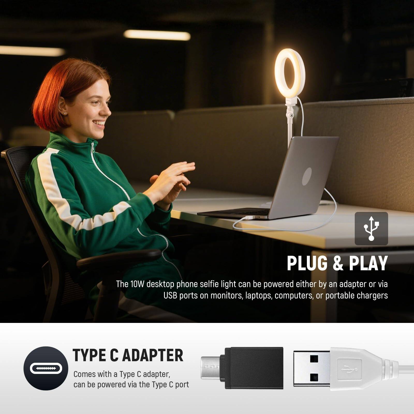 PLUG & PLAY  
The 10W desktop phone selfie light can be powered either by an adapter or via USB ports on monitors, laptops, computers, or portable chargers.

TYPE C ADAPTER  
Comes with a Type C adapter, can be powered via the Type C port