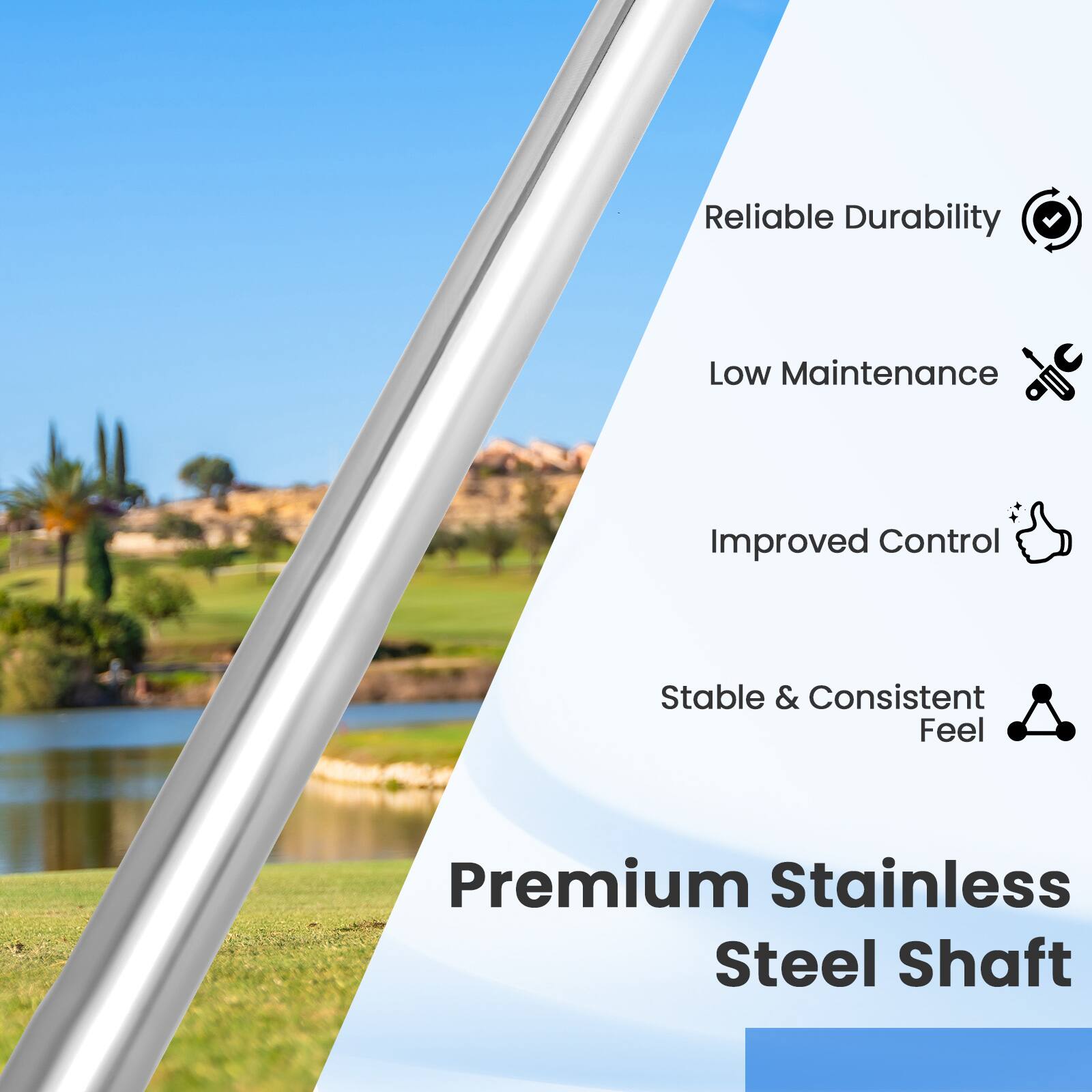 Reliable Durability  
Low Maintenance  
Improved Control  
Stable & Consistent Feel  
Premium Stainless Steel Shaft
