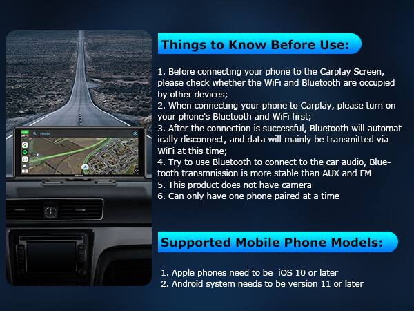 Things to Know Before Use:

1. Before connecting your phone to the Carplay Screen, please check whether the WiFi and Bluetooth are occupied by other devices;
2. When connecting your phone to Carplay, please turn on your phone's Bluetooth and WiFi first;
3. After the connection is successful, Bluetooth will automatically disconnect, and data will mainly be transmitted via WiFi at this time;
4. Try to use Bluetooth to connect to the car audio, Bluetooth transmission is more stable than AUX and FM
5. This product does not have a camera
6. Can only have one phone paired at a time

Supported Mobile Phone Models:

1. Apple phones need to be iOS 10 or later
2. Android system needs to be version 11 or later