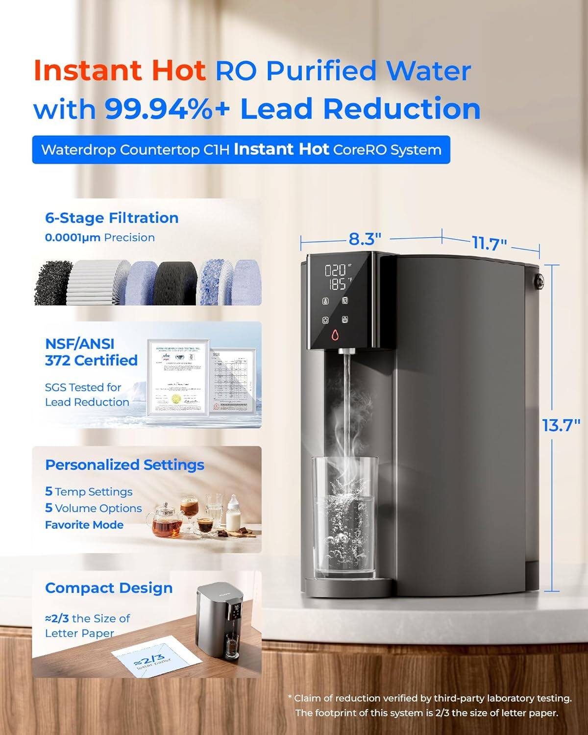 Instant Hot RO Purified Water with 99.94%+ Lead Reduction Waterdrop Countertop C1H Instant Hot CoreRO System 6-Stage Filtration 0.001μm Precision 8.3" NSF/ANSI 372 Certified SGS Tested for Lead Reduction 11.7" Personalized Settings 5 Temp Settings 5 Volume Options Favorite Mode Compact Design 2/3 the Size of Letter Paper 13.7" Claim of reduction verified by third-party laboratory testing. The footprint of this system is 2/3 the size of letter paper.