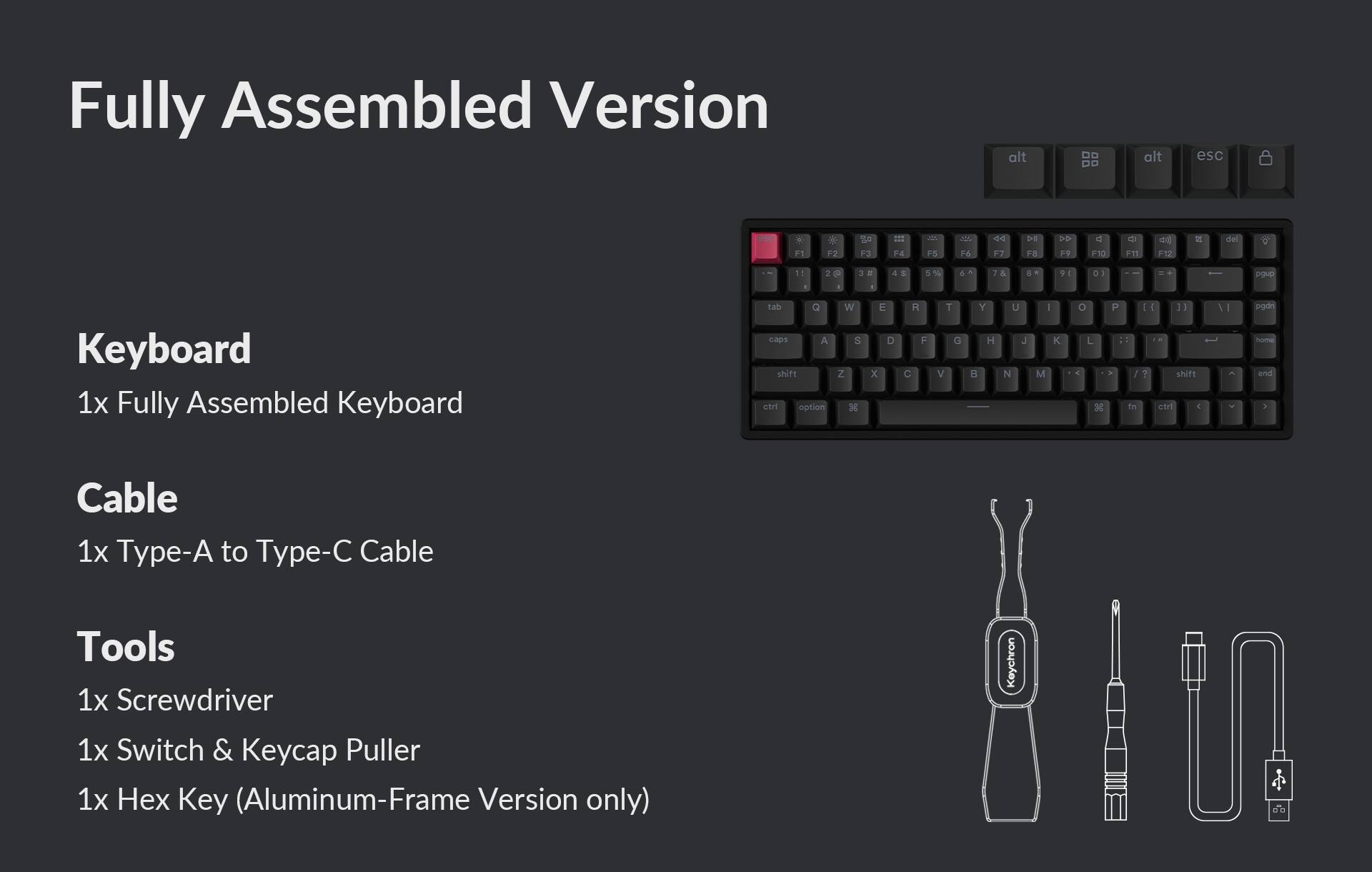 Fully Assembled Version

Keyboard
1x Fully Assembled Keyboard

Cable
1x Type-A to Type-C Cable

Tools
1x Screwdriver
1x Switch & Keycap Puller
1x Hex Key (Aluminum-Frame Version only)
