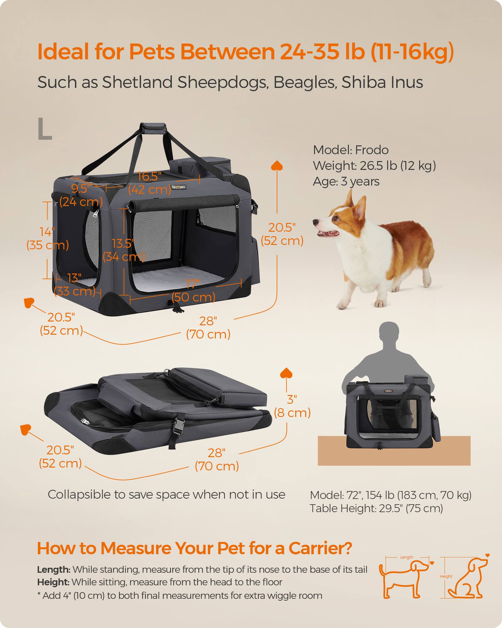 Ideal for Pets Between 24-35 lb (11-16kg)  
Such as Shetland Sheepdogs, Beagles, Shiba Inus

L 9.5" (24 cm)  
16.5" (42 cm)  
14" (35 cm)  
13.5" (34 cm)  
20.5" (52 cm)  
13" (33 cm) - 20.5" (52 cm)  
17" (50 cm) 28" (70 cm)  
3" (8 cm)  
20.5" (52 cm)  
28" (70 cm)

Model: Frodo  
Weight: 26.5 lb (12 kg)  
Age: 3 years

Collapsible to save space when not in use

Model: 72", 154 lb (183 cm, 70 kg)  
Table Height: 29.5" (75 cm)

How to Measure Your Pet for a Carrier?  
Length: While standing, measure from the tip of its nose to the base of its tail