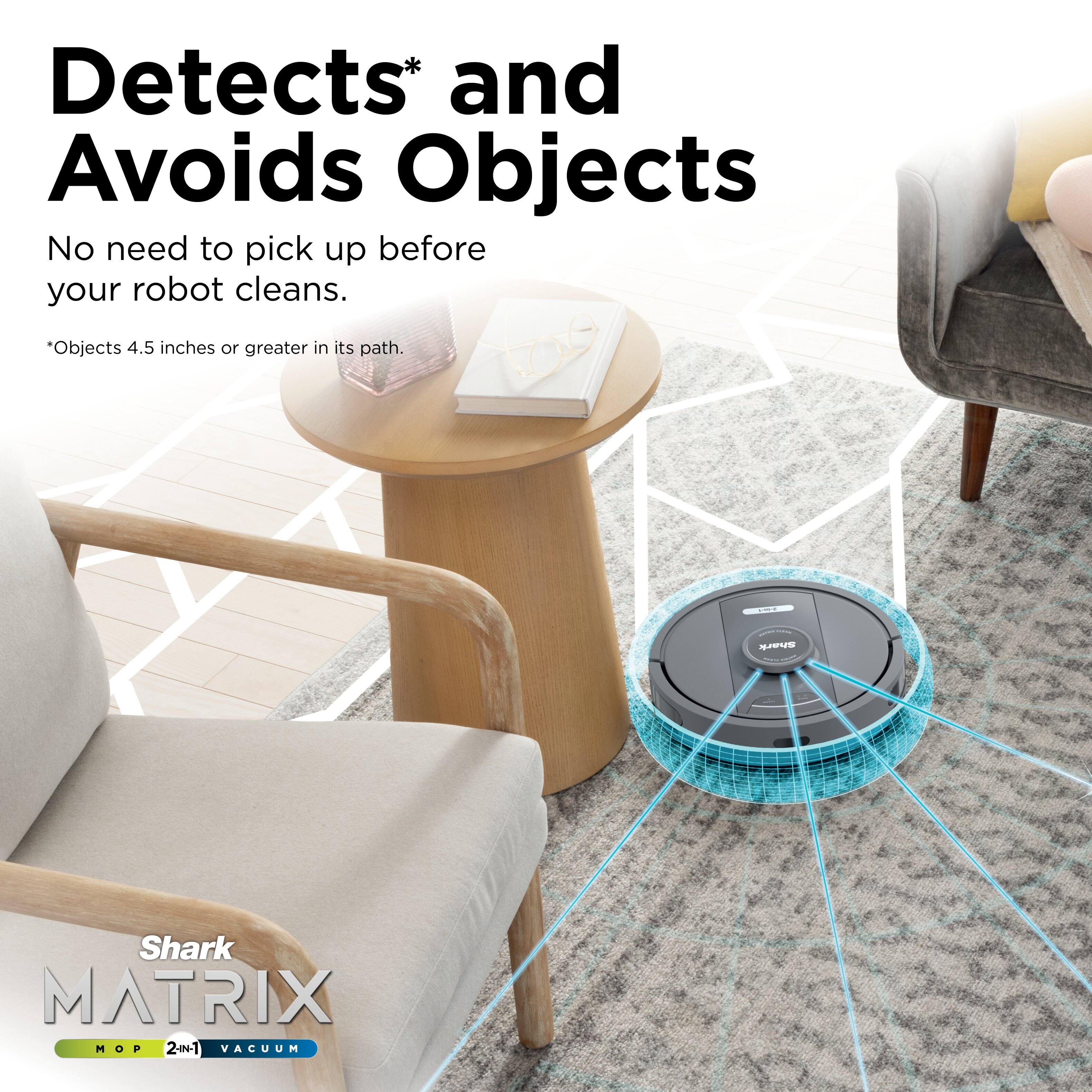 Detects* and Avoids Objects  
No need to pick up before your robot cleans.  
*Objects 4.5 inches or greater in its path.  

Shark MATRIX  
MOP 2-in-1 VACUUM