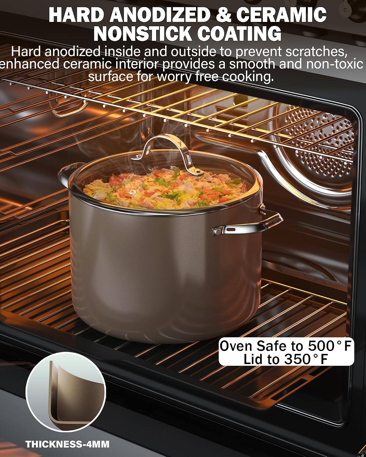 HARD ANODIZED & CERAMIC NONSTICK COATING  
Hard anodized inside and outside to prevent scratches, enhanced ceramic interior provides a smooth and non-toxic surface for worry-free cooking.  
Oven Safe to 500°F  
Lid to 350°F  
THICKNESS-4MM