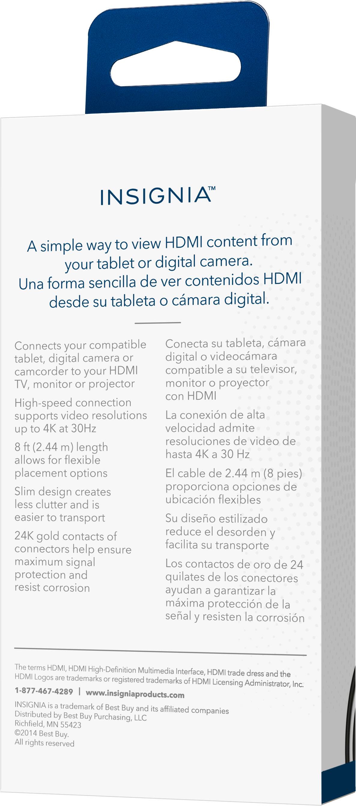 INSIGNIA: A simple way to view HDMI content from your tablet or digital camera. Connects your compatible tablet, digital camera, or digital video camera to your HDMI compatible TV, monitor, or projector. High-speed connection supports video resolutions up to 4K at 30Hz. Flexible placement options with a 2.44 m (8 pies) length. Slim design creates less clutter and is easier to transport. Gold contacts and connectors ensure maximum signal protection and resist corrosion.