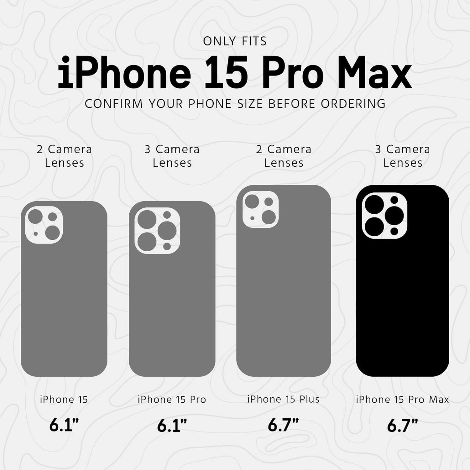 ONLY FITS iPhone 15 Pro Max  
CONFIRM YOUR PHONE SIZE BEFORE ORDERING  

2 Camera Lenses  
iPhone 15  
6.1"  

3 Camera Lenses  
iPhone 15 Pro  
6.1"  

2 Camera Lenses  
iPhone 15 Plus  
6.7"  

3 Camera Lenses  
iPhone 15 Pro Max  
6.7"