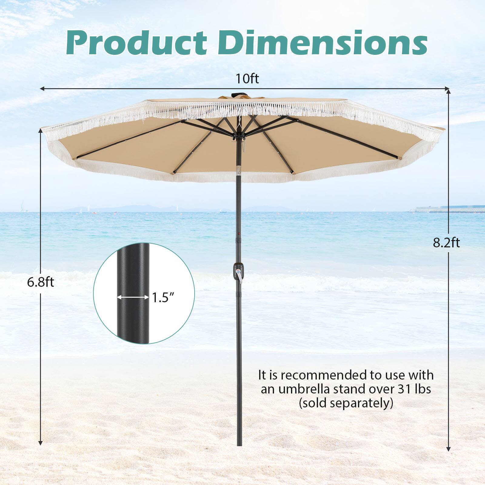 Product Dimensions:  
10ft x 8.2ft x 6.8ft  
1.5"  
It is recommended to use with an umbrella stand over 31 lbs (sold separately)