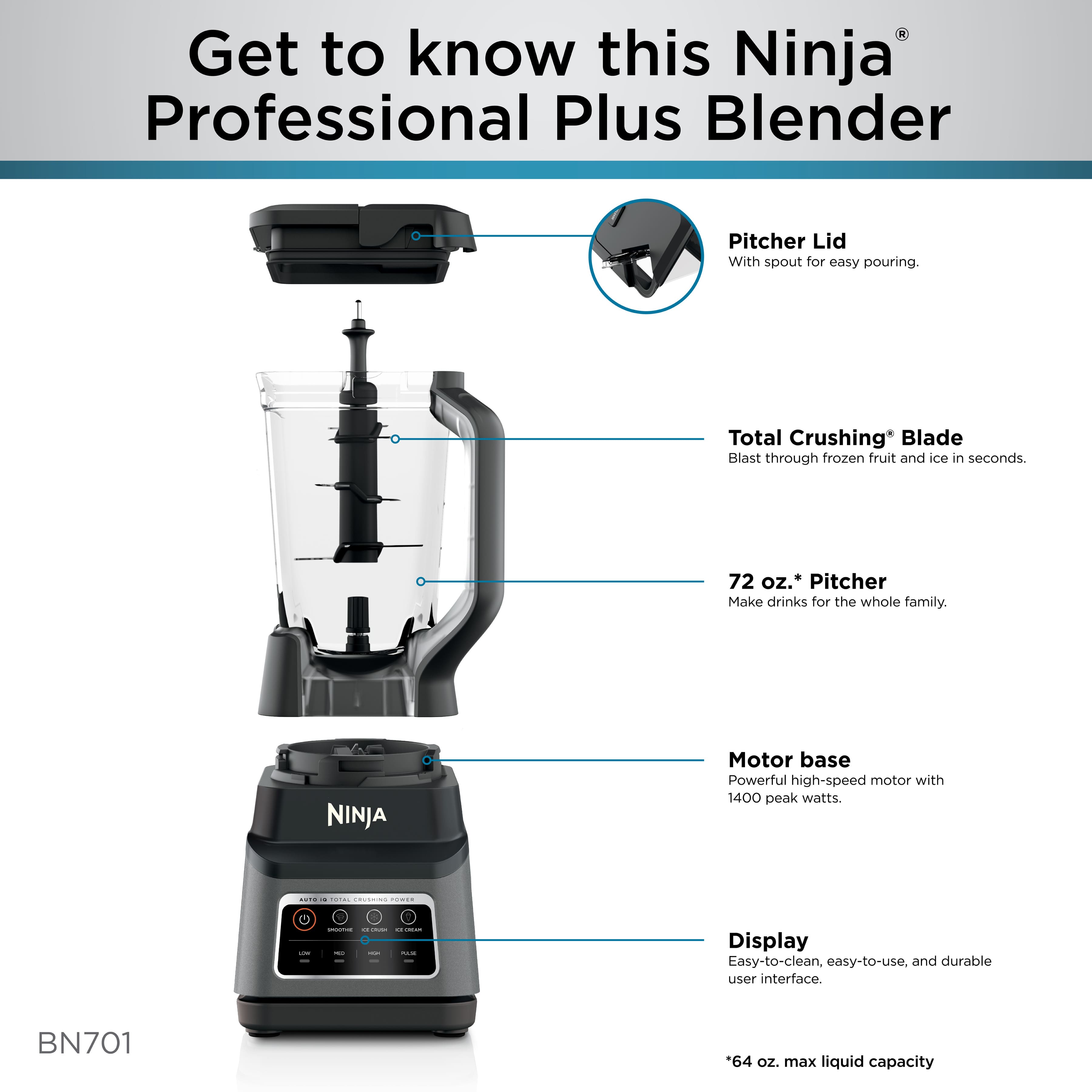 Get to know this Ninja Professional Plus Blender Pitcher Lid With spout for easy pouring. Total Crushing* Blade Blast through frozen fruit and ice in seconds. 72 oz.' Pitcher Make drinks for the whole family. NINJA Motor base Powerful high-speed motor with 1400 peak watts. Display Easy-to-clean, easy-to-use, and durable user interface. BN701 *64 oz. max liquid capacity