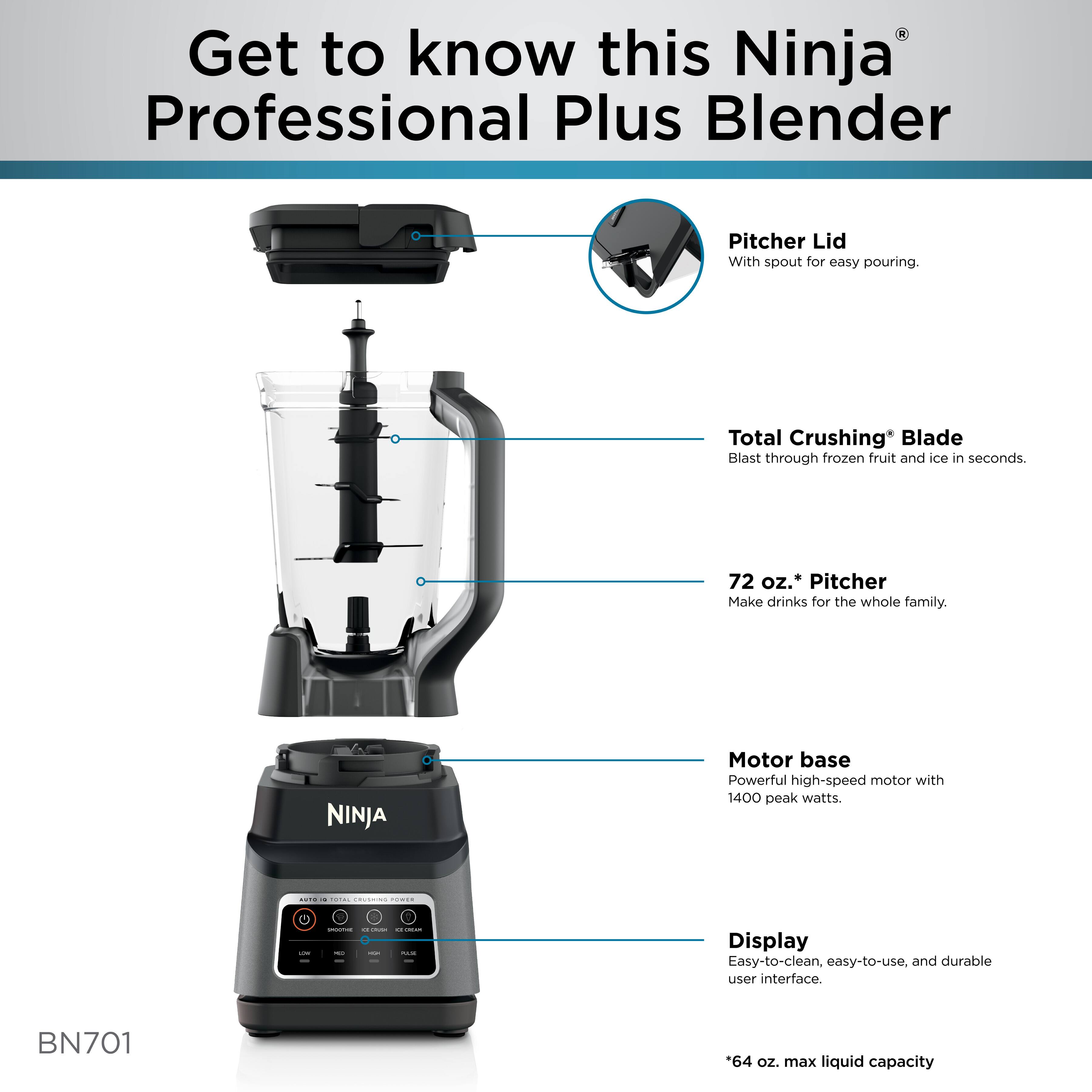 Get to know this Ninja Professional Plus Blender Pitcher Lid With spout for easy pouring. Total Crushing* Blade Blast through frozen fruit and ice in seconds. 72 oz.' Pitcher Make drinks for the whole family. NINJA Motor base Powerful high-speed motor with 1400 peak watts. Display Easy-to-clean, easy-to-use, and durable user interface. BN701 *64 oz. max liquid capacity