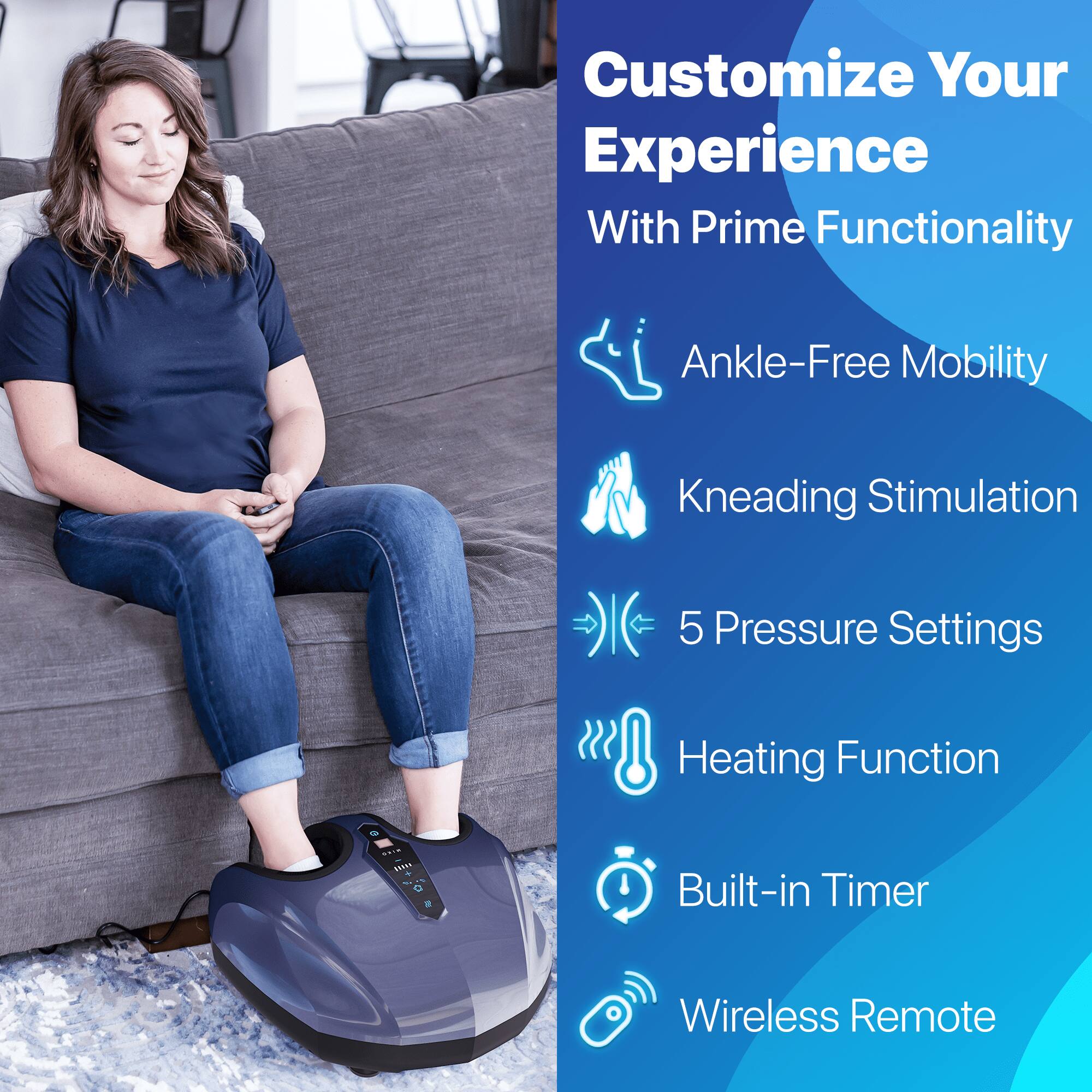 Customize Your Experience With Prime Functionality

Ankle-Free Mobility
Kneading Stimulation
5 Pressure Settings
Heating Function
Built-in Timer
Wireless Remote