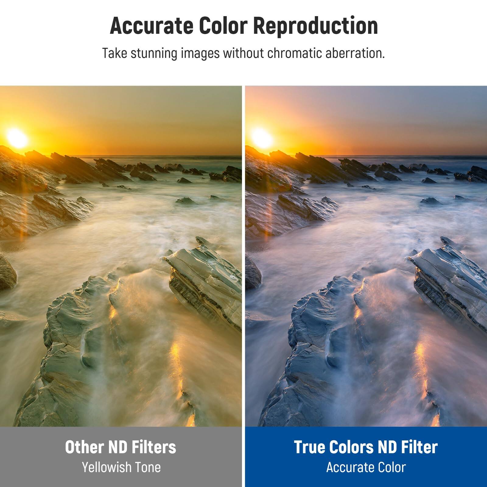 Accurate Color Reproduction  
Take stunning images without chromatic aberration.  

Other ND Filters  
Yellowish Tone  

True Colors ND Filter  
Accurate Color
