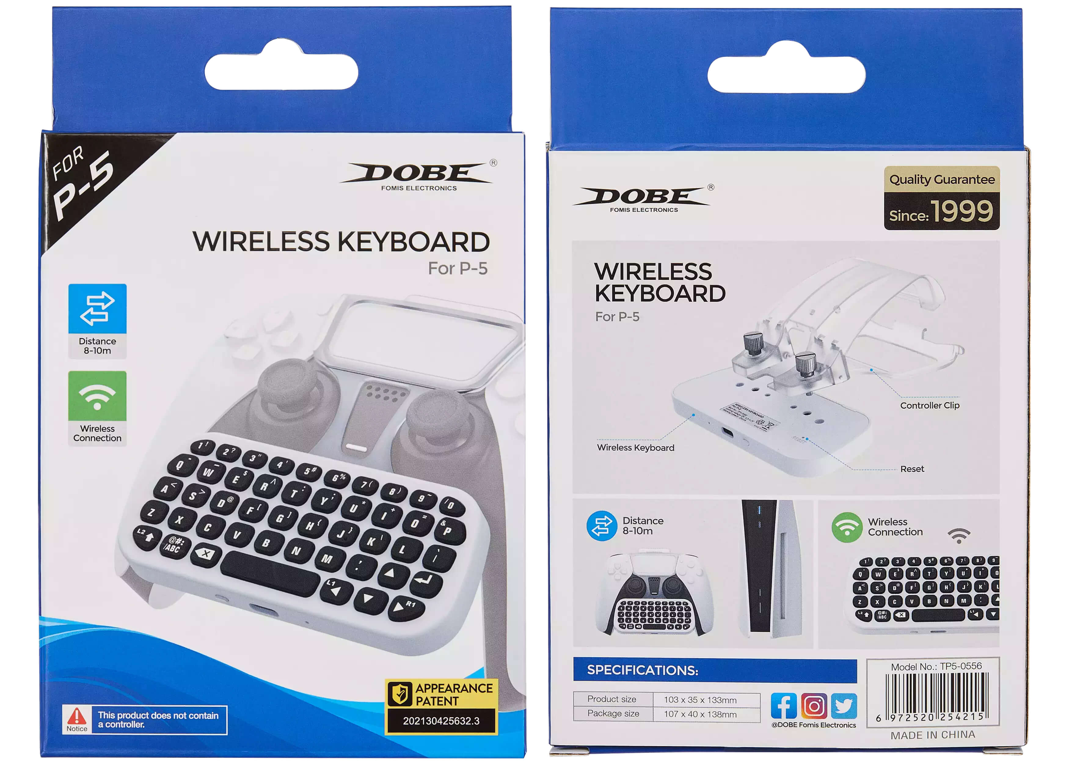 **DOBE**  
FOMIS ELECTRONICS  

**WIRELESS KEYBOARD**  
For P-5  

**Quality Guarantee**  
Since: 1999  

**Distance**  
8-10m  

**Wireless Connection**  

**This product does not contain a controller.**  

**APPEARANCE PATENT**  
202130425632.3  

**SPECIFICATIONS:**  
- Product size: 103 x 35 x 133mm  
- Package size: 107 x 40 x 138mm  

**Model No.: TP5-0556**  
**6 972520 254215**  
**MADE IN CHINA**  

**Wireless Keyboard**  
**Distance 8-10m**  
**Wireless Connection**  

**Controller Clip**  
**Reset**  

**@DOBE Fomis Electronics**  
**Facebook, Instagram, Twitter**