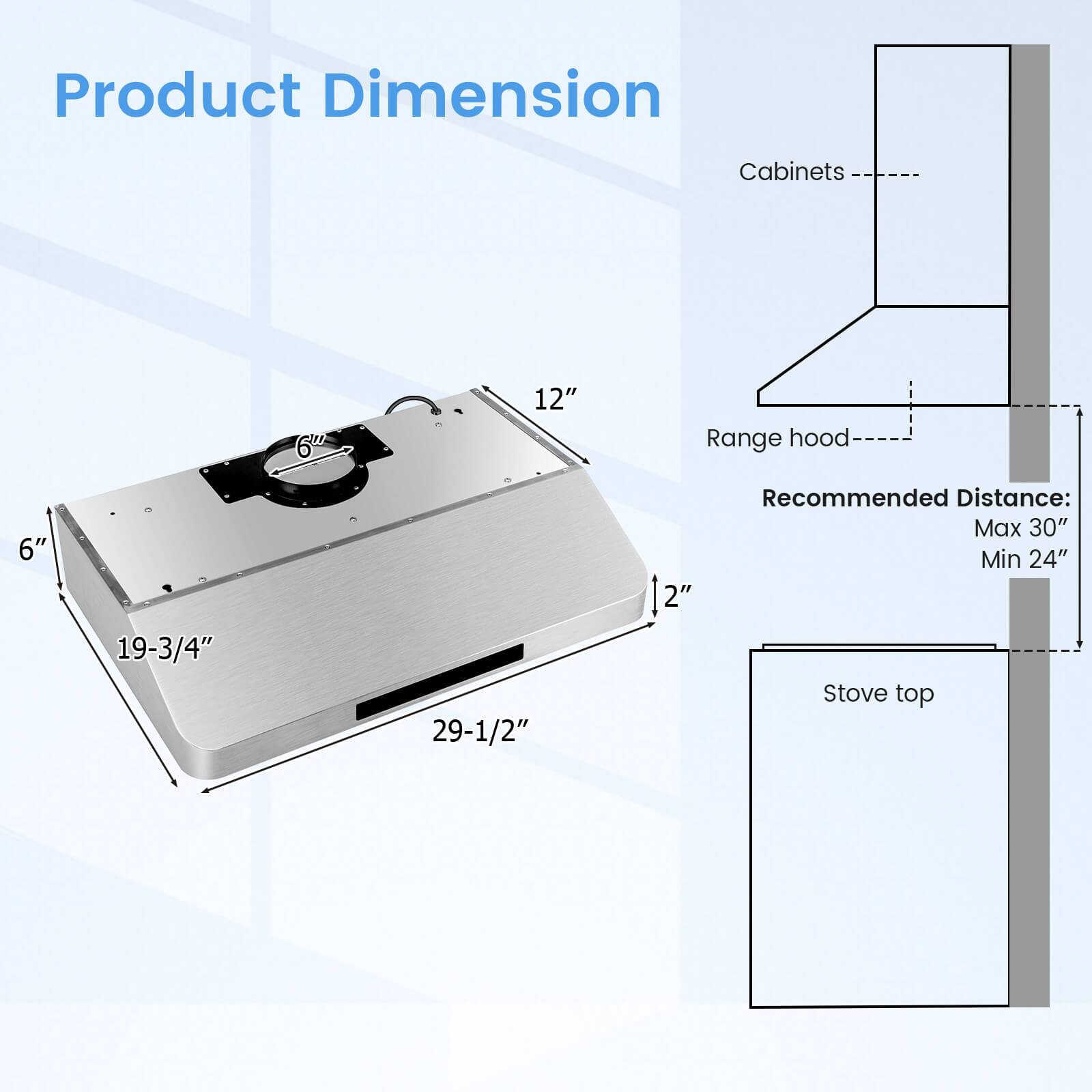 Product Dimension
Cabinets: 6"
Range hood: 19-3/4" x 29-1/2" x 2"
Recommended Distance: Max 30" Min 24"
Stove top