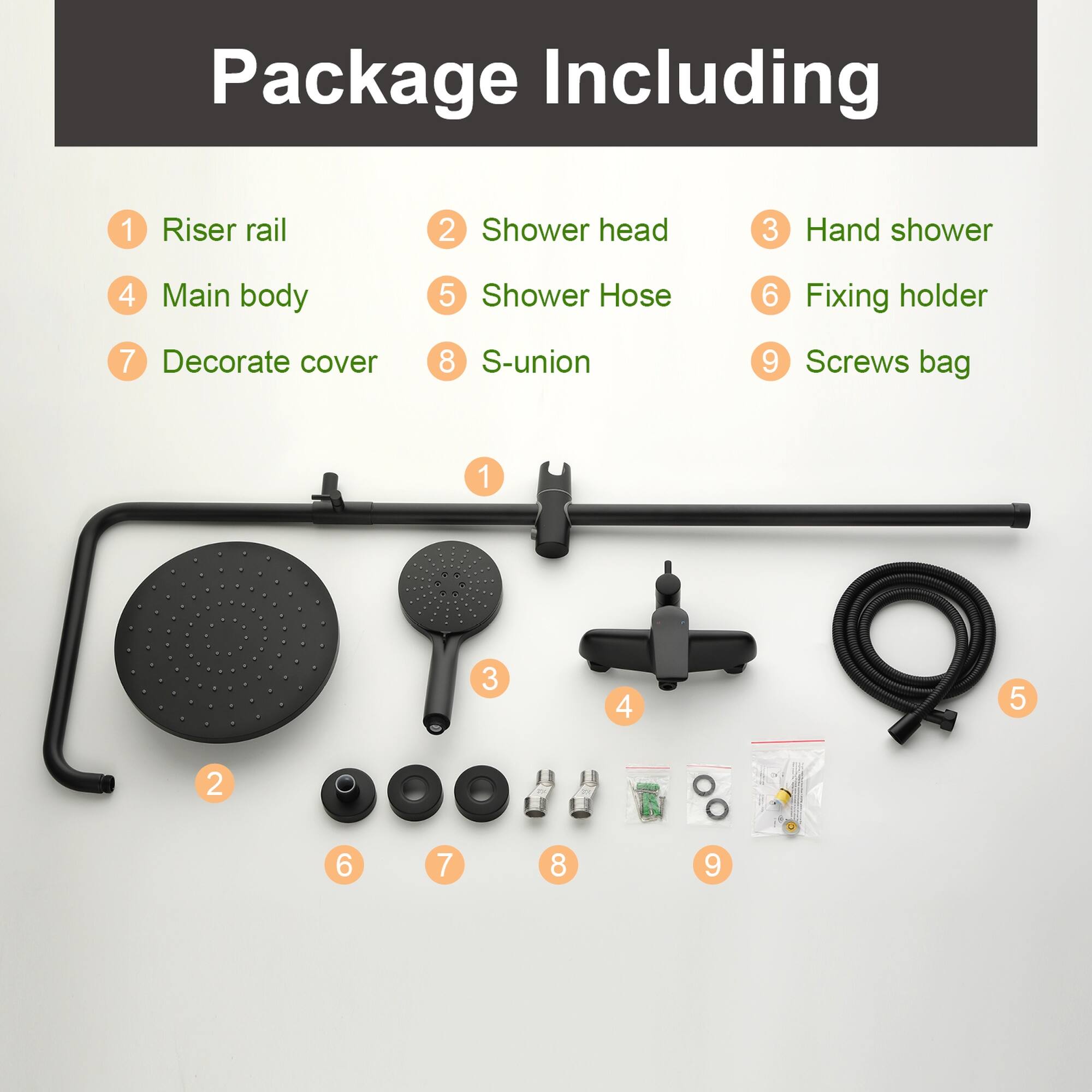 Package Including  
1. Riser rail  
2. Shower head  
3. Hand shower  
4. Main body  
5. Shower Hose  
6. Fixing holder  
7. Decorate cover  
8. S-union  
9. Screws bag