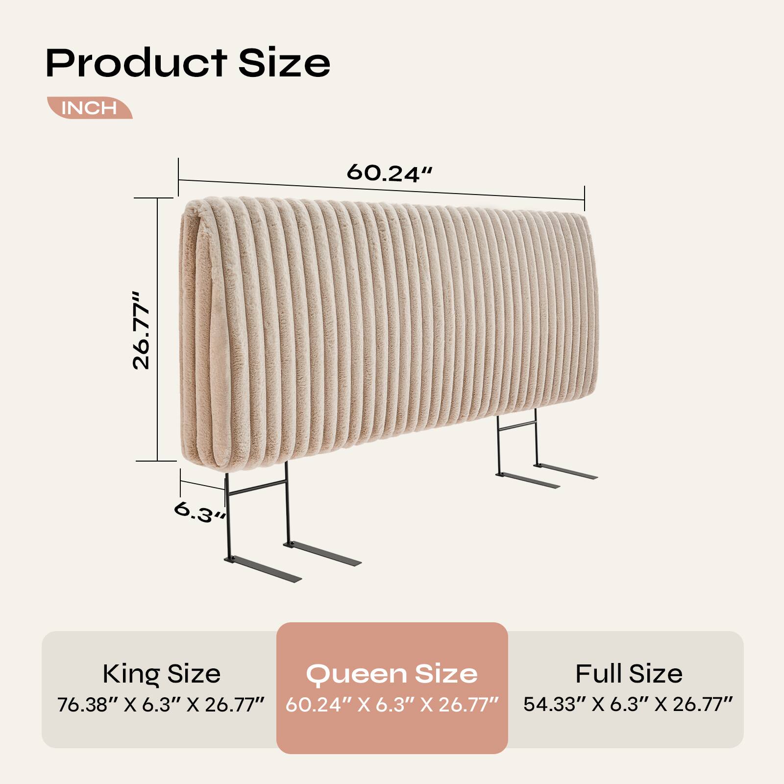 Product Size  
INCH  

60.24" 26.77" 6.3"  

King Size  
76.38" X 6.3" X 26.77"  

Queen Size  
60.24" X 6.3" X 26.77"  

Full Size  
54.33" X 6.3" X 26.77"