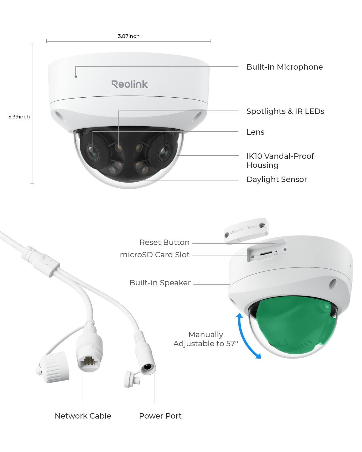 3.87 inch  
Built-in Microphone  
Reolink  
5.39 inch  
Spotlights & IR LEDs  
Lens  
IK10 Vandal-Proof Housing  
Daylight Sensor  
Reset Button  
microSD Card Slot  
Built-in Speaker  
Manually Adjustable to 57°  
Network Cable  
Power Port