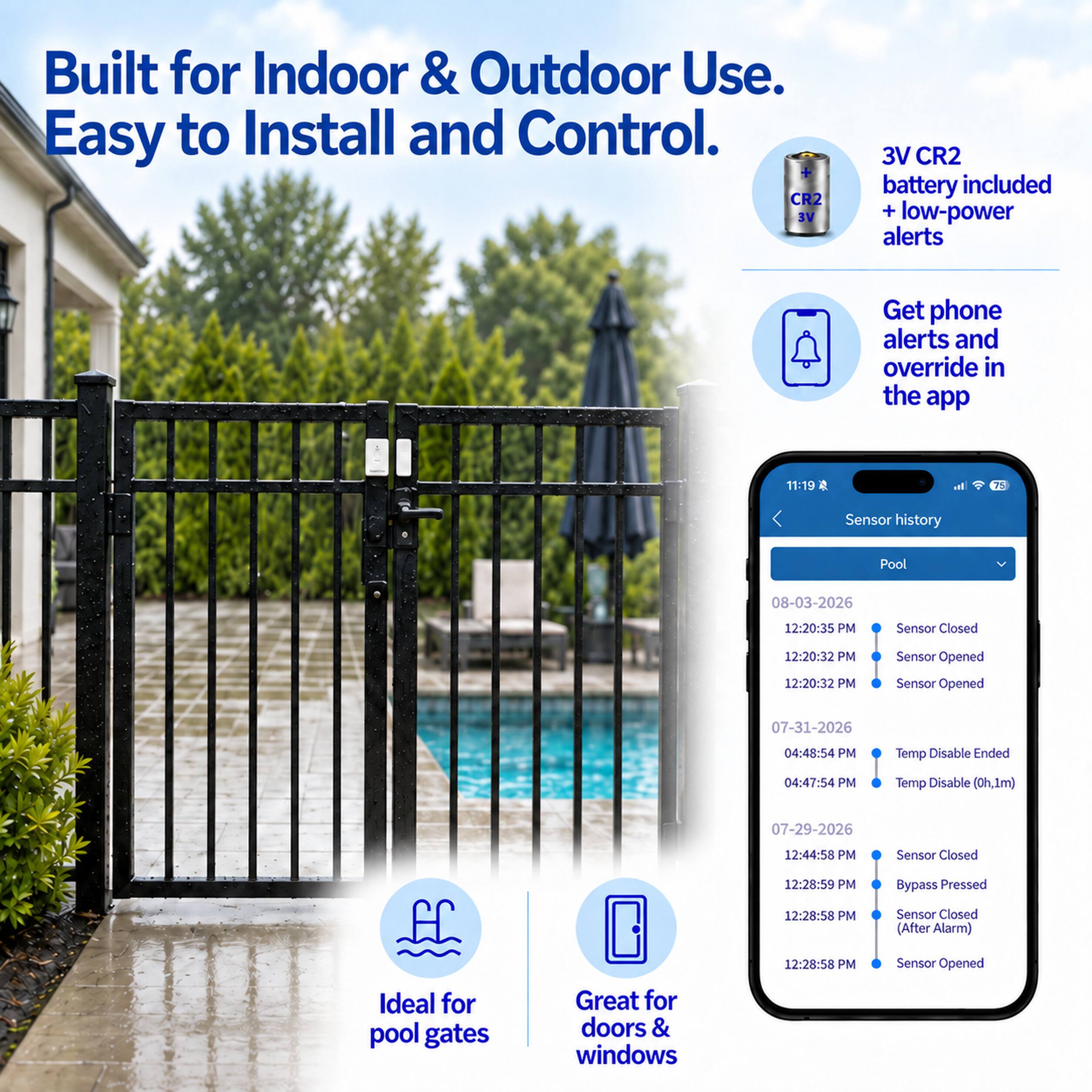Built for Indoor & Outdoor Use. Easy to Install and Control.  
3V CR2 battery included + low-power alerts  
Get phone alerts and override in the app  

Sensor history  
Pool  
08-03-2026  
12:20:35 PM Sensor Closed  
12:20:32 PM Sensor Opened  
12:20:32 PM Sensor Opened  

07-31-2026  
04:48:54 PM Temp Disable Ended  
04:47:54 PM Temp Disable (0h,1m)  

07-29-2026  
12:44:58 PM Sensor Closed  
12:28:59 PM Bypass Pressed  
12:28:58 PM Sensor Closed (After Alarm)  
12:28:58 PM Sensor Opened  

Ideal for pool gates  
Great for doors & windows