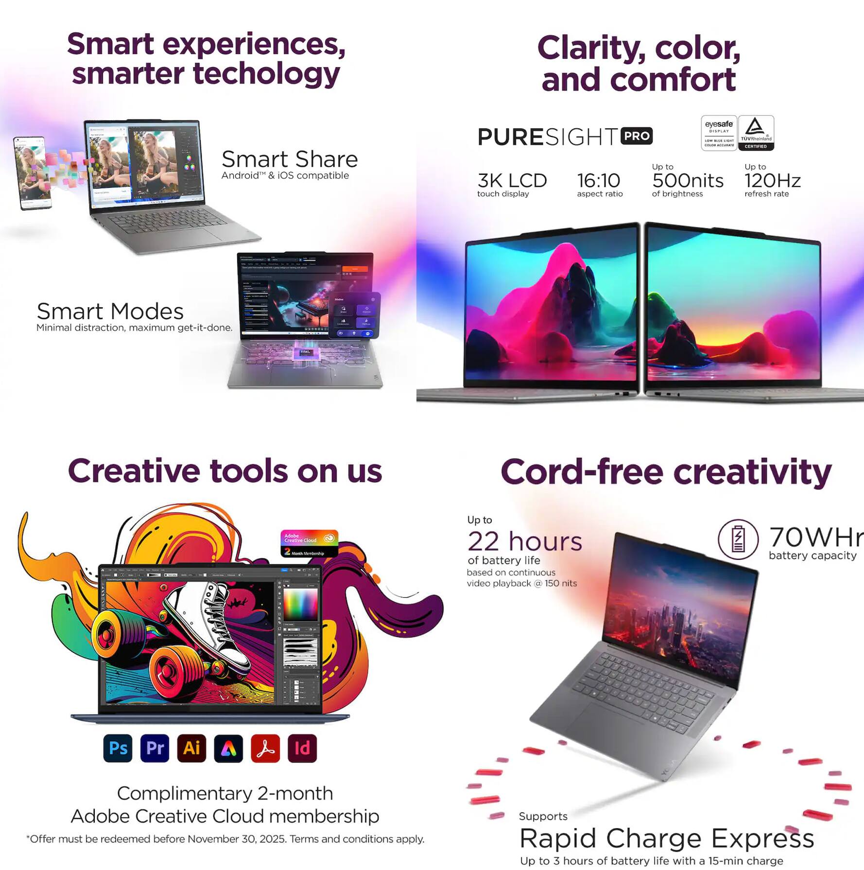 Smart experiences, smarter technology

Smart Share  
Android & iOS compatible

Smart Modes  
Minimal distraction, maximum get-it-done

Clarity, color, and comfort

PURESIGHT PRO  
3K LCD touch display  
16:10 aspect ratio  
Up to 500 nits of brightness  
120Hz refresh rate  
eyesafe  
TÜV Rheinland Low Blue Light Certified

Creative tools on us  
Complimentary 2-month Adobe Creative Cloud membership  
*Offer must be redeemed before November 30, 2025. Terms and conditions apply.  
Ps Pr Ai Id

Cord-free creativity  
Up to 22 hours of battery life based on continuous video playback @ 150 nits  
70Whr battery capacity  
Supports Rapid Charge Express  
Up to 3 hours of battery life with a 15-min charge