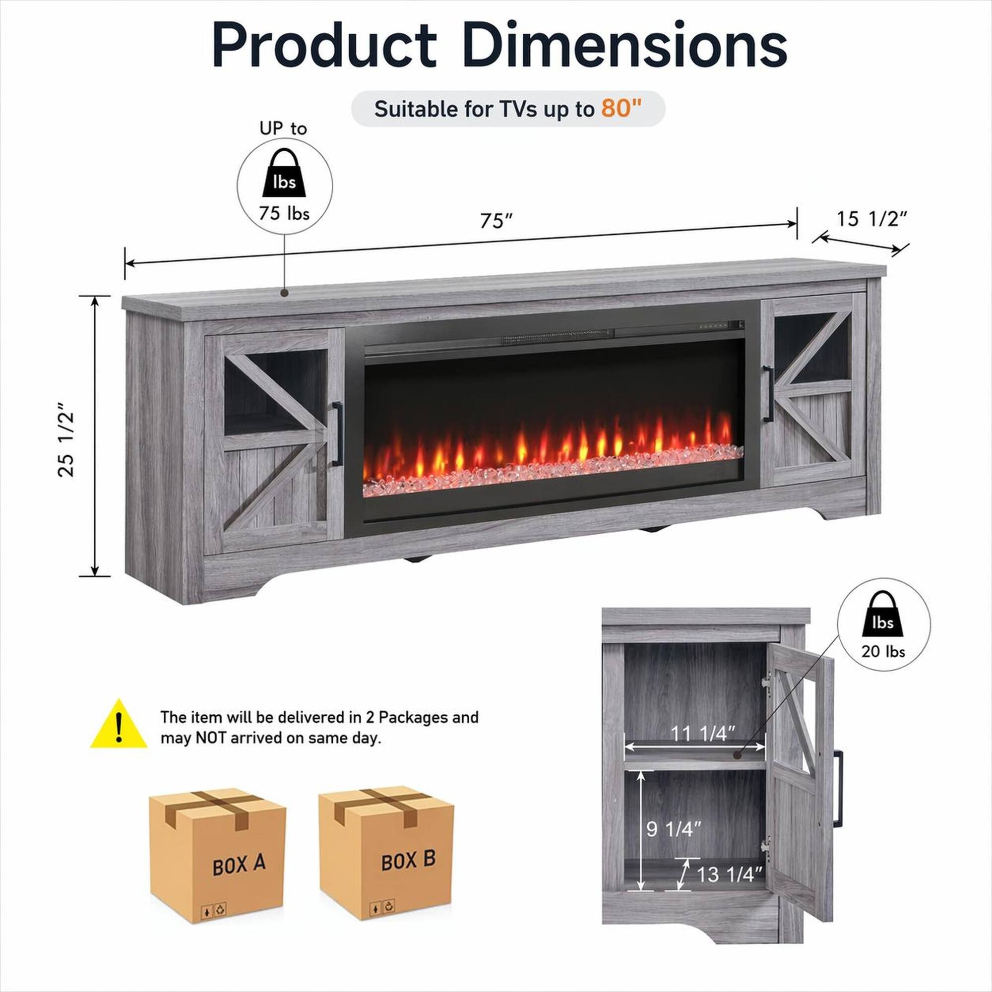 Product Dimensions

Suitable for TVs up to 80"

- UP to 75 lbs
- 75" 
- 15 1/2"
- 25 1/2"
- 11 1/4"
- 9 1/4"
- 13 1/4"

The item will be delivered in 2 Packages and may NOT arrive on the same day.

BOX A
BOX B