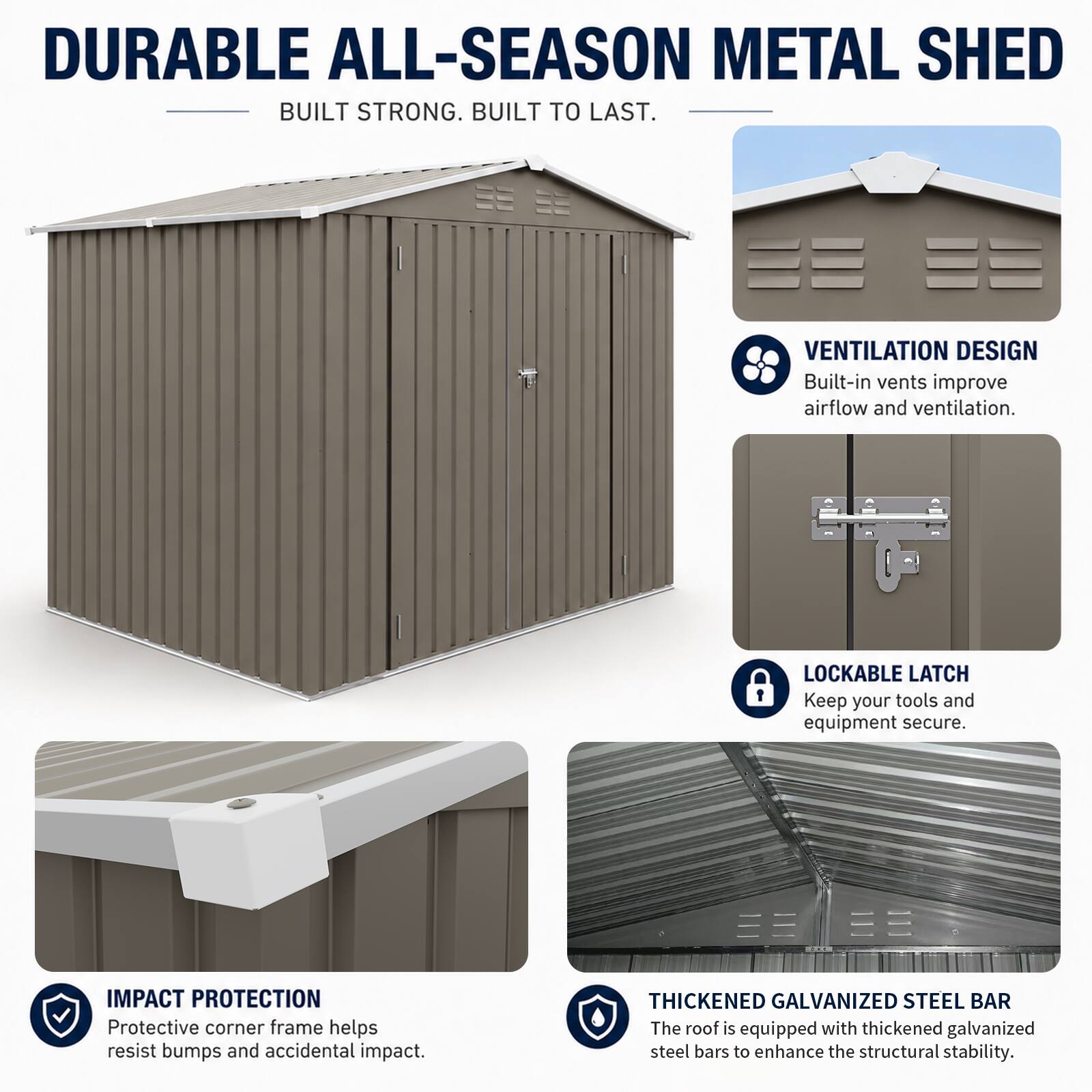 DURABLE ALL-SEASON METAL SHED  
BUILT STRONG. BUILT TO LAST.  

VENTILATION DESIGN  
Built-in vents improve airflow and ventilation.  

LOCKABLE LATCH  
Keep your tools and equipment secure.  

IMPACT PROTECTION  
Protective corner frame helps resist bumps and accidental impact.  

THICKENED GALVANIZED STEEL BAR  
The roof is equipped with thickened galvanized steel bars to enhance the structural stability.