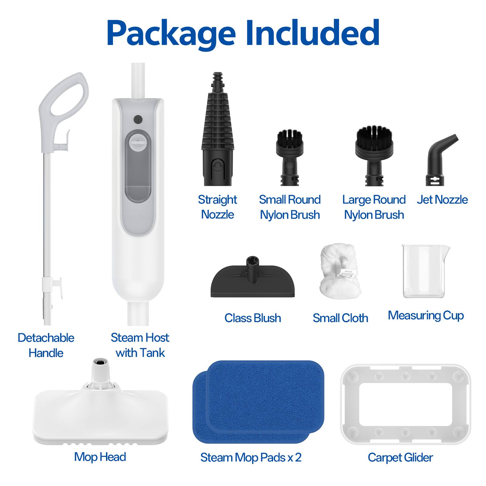 Package Included

- Straight Nozzle
- Small Round Nylon Brush
- Large Round Nylon Brush
- Jet Nozzle
- Detachable Handle
- Steam Host with Tank
- Class Blush
- Small Cloth
- Measuring Cup
- Mop Head
- Steam Mop Pads x 2
- Carpet Glider