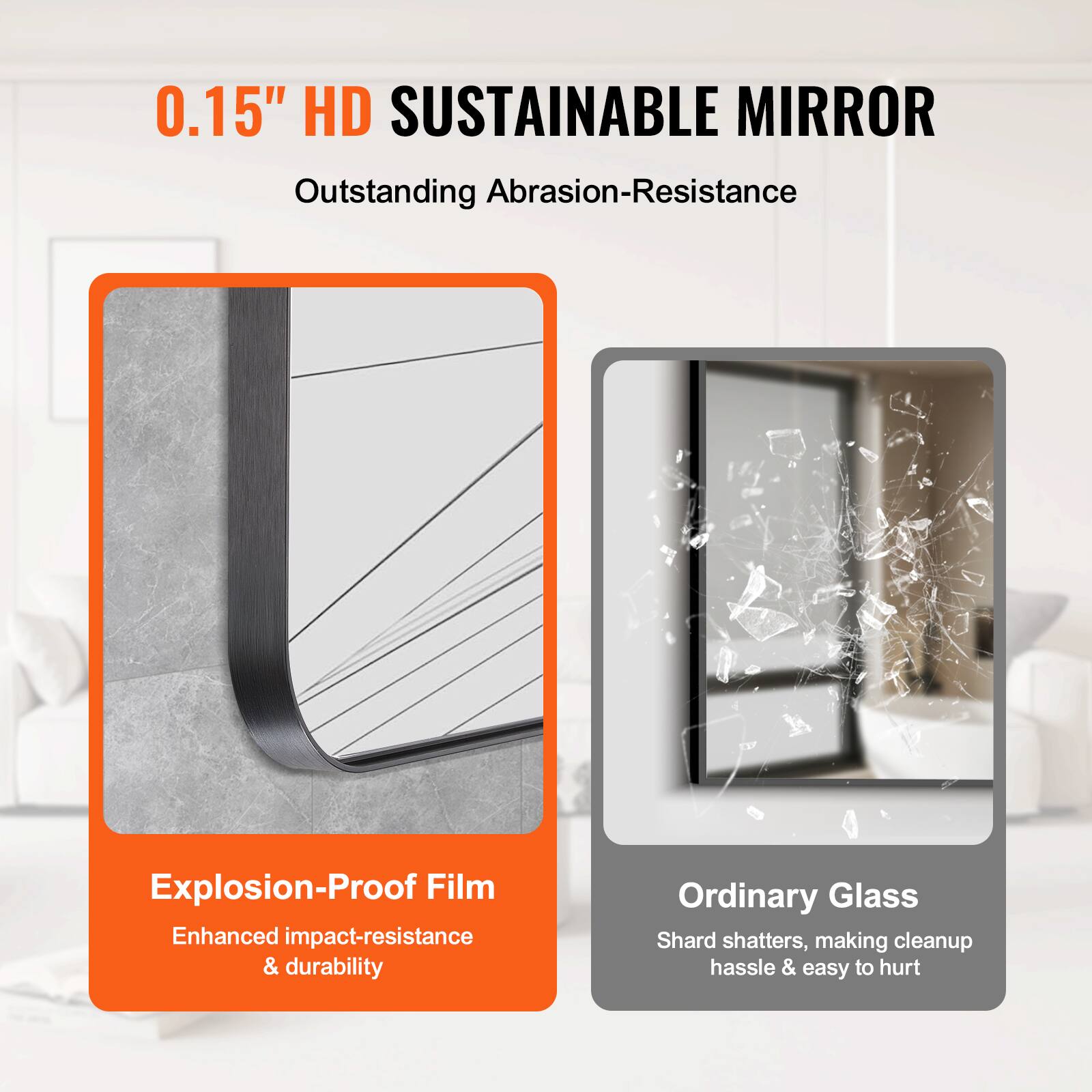 0.15" HD SUSTAINABLE MIRROR  
Outstanding Abrasion-Resistance  

Explosion-Proof Film  
Enhanced impact-resistance & durability  

Ordinary Glass  
Shard shatters, making cleanup hassle & easy to hurt
