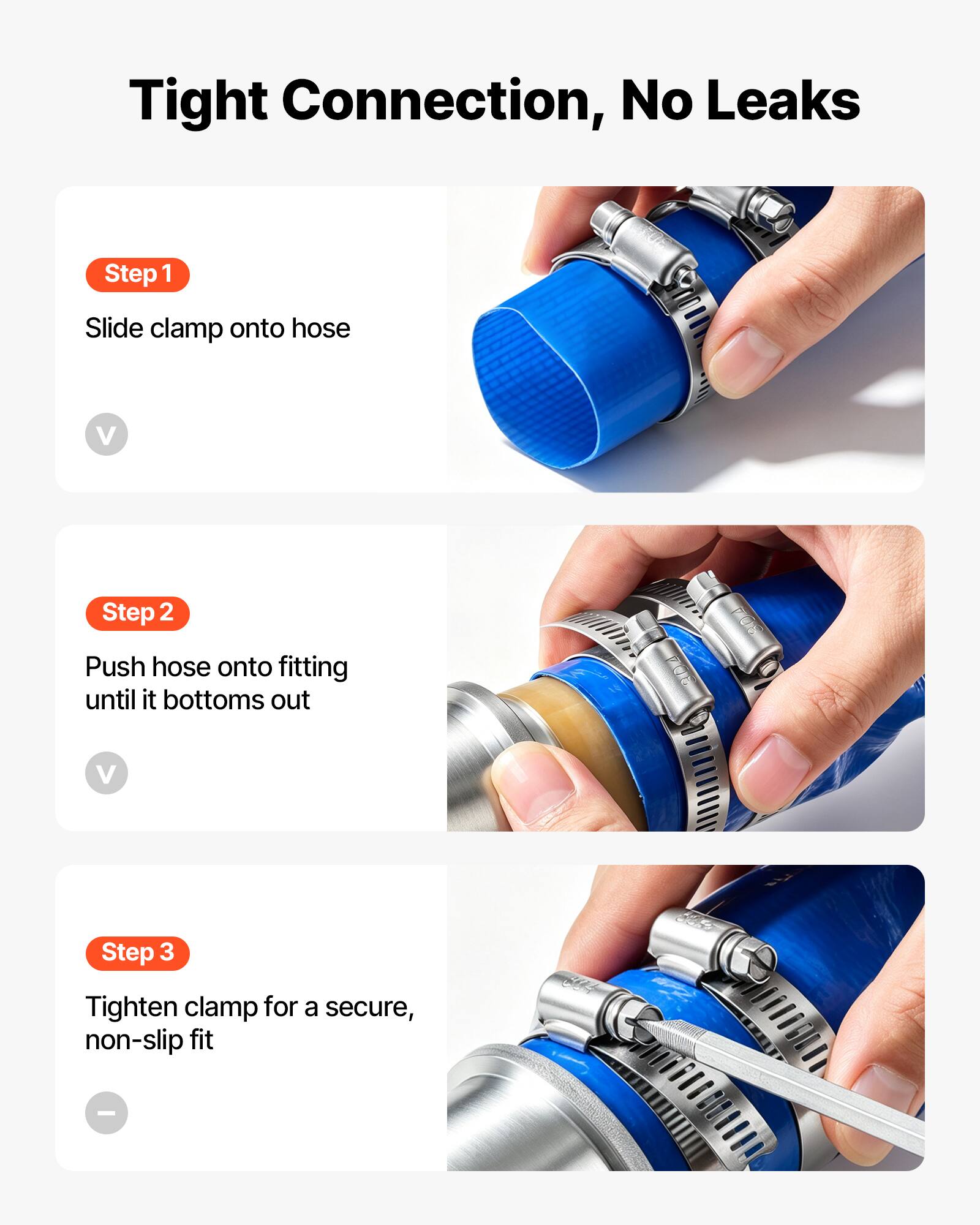 Tight Connection, No Leaks

Step 1
Slide clamp onto hose

Step 2
Push hose onto fitting until it bottoms out

Step 3
Tighten clamp for a secure, non-slip fit