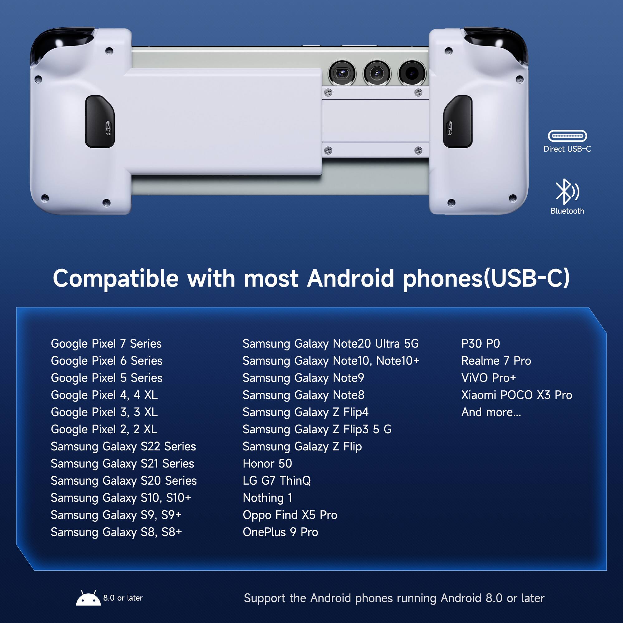 Direct USB-C Bluetooth Compatible with most Android phones(USB-C)

Google Pixel 7 Series  
Google Pixel 6 Series  
Google Pixel 5 Series  
Google Pixel 4, 4 XL  
Google Pixel 3, 3 XL  
Google Pixel 2, 2 XL  
Samsung Galaxy S22 Series  
Samsung Galaxy S21 Series  
Samsung Galaxy S20 Series  
Samsung Galaxy S10, S10+  
Samsung Galaxy S9, S9+  
Samsung Galaxy S8, S8+  
Samsung Galaxy Note20 Ultra 5G  
Samsung Galaxy Note10, Note10+  
Samsung Galaxy Note9  
Samsung Galaxy Note8  
Samsung Galaxy Z Flip4  
Samsung Galaxy Z Flip3 5G  
Samsung Galaxy Z Flip  
Honor 50  
LG G7 ThinQ  
Nothing 1  
Oppo Find X5 Pro  
OnePlus 9 Pro  
P30 P0  
Realme 7 Pro  
ViVO Pro+  
Xiaomi POCO X3 Pro  
And more...

Support the Android phones running Android 8.0 or later