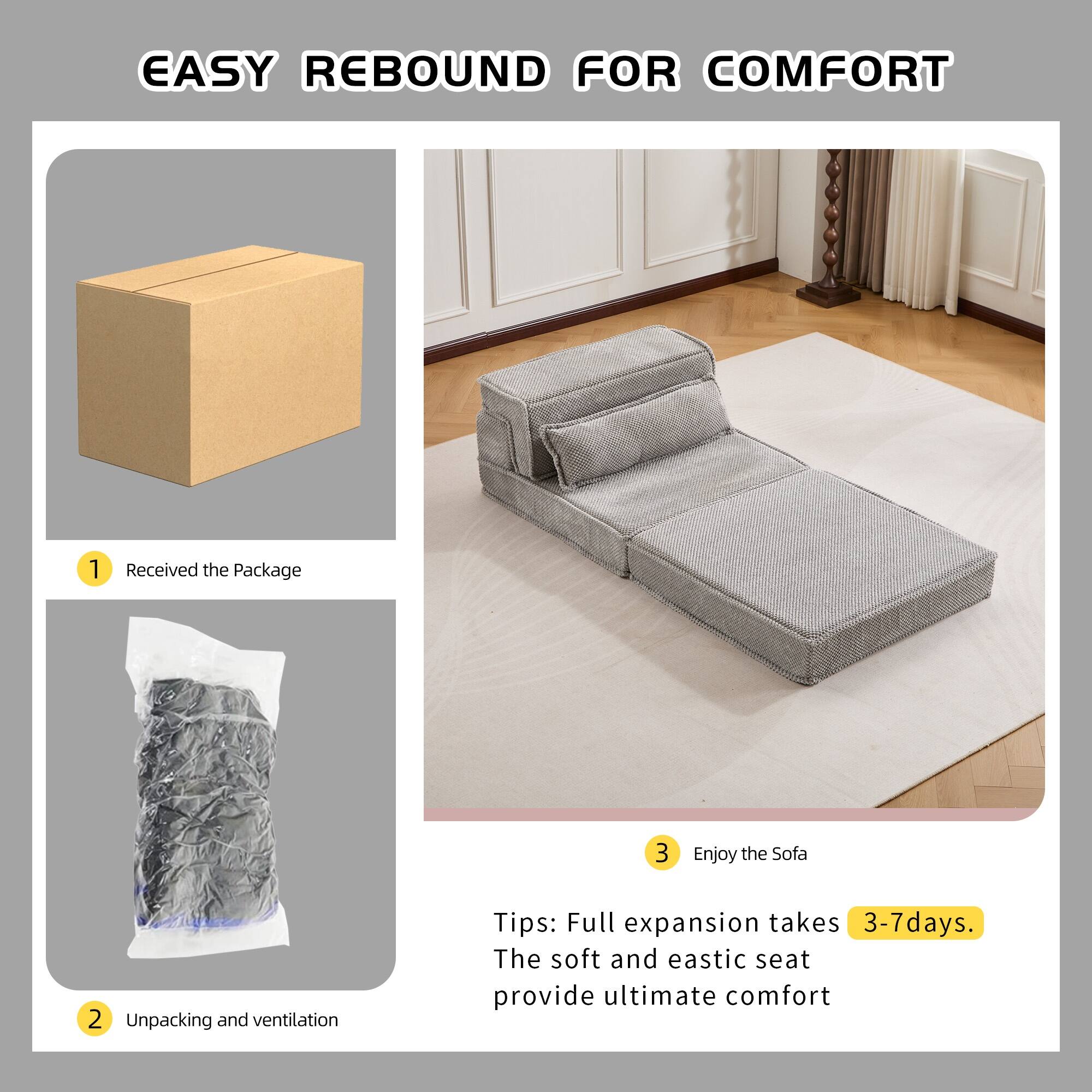 EASY REBOUND FOR COMFORT

1. Received the Package
2. Unpacking and ventilation
3. Enjoy the Sofa

Tips: Full expansion takes 3-7 days. The soft and elastic seat provide ultimate comfort
