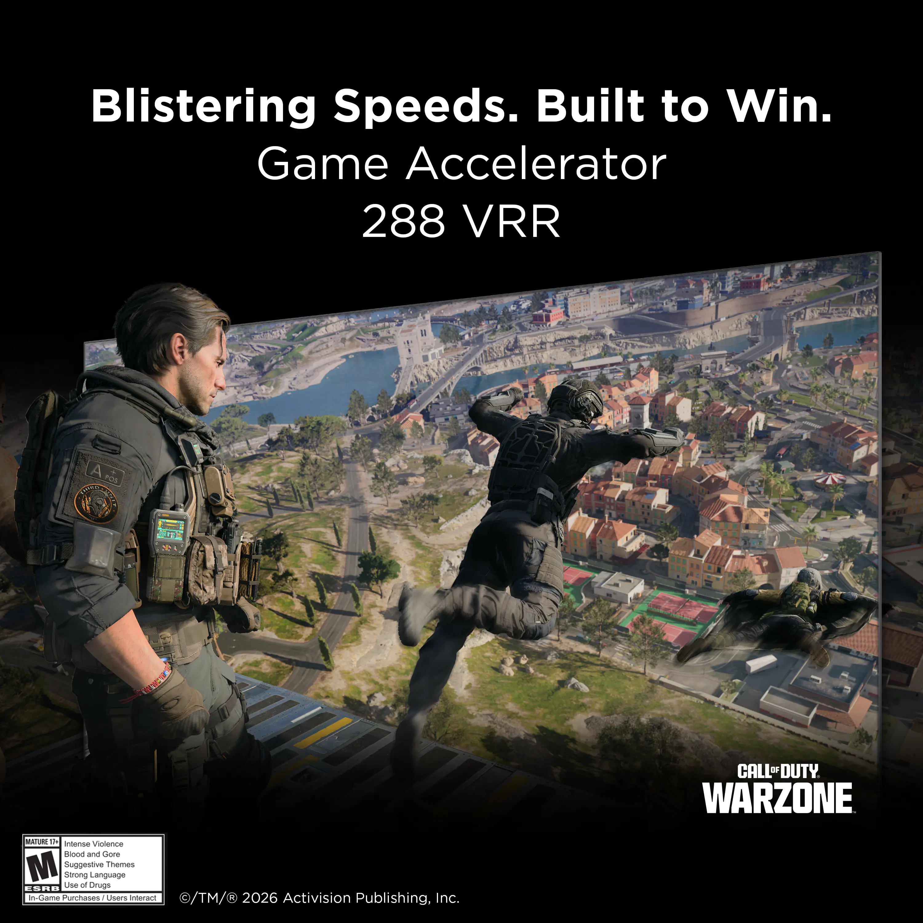 Blistering Speeds. Built to Win.  
Game Accelerator 288 VRR  

CALL OF DUTY WARZONE  

MATURE 17+  
Intense Violence  
Blood and Gore  
Suggestive Themes  
Strong Language  
In-Game Purchases / Users Interact  

© TM & © 2026 Activision Publishing, Inc.