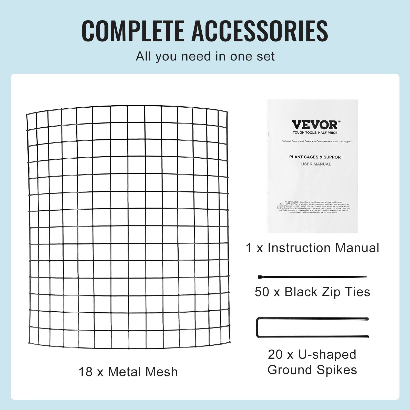 COMPLETE ACCESSORIES All you need in one set VEVOR TOUGH TOOLS, HALF PRICE - - - marar - I - PLANT CAGES & SUPPORT USER MANUAL 1 x Instruction Manual 50 x Black Zip Ties 18 x Metal Mesh 20 x U-shaped Ground Spikes