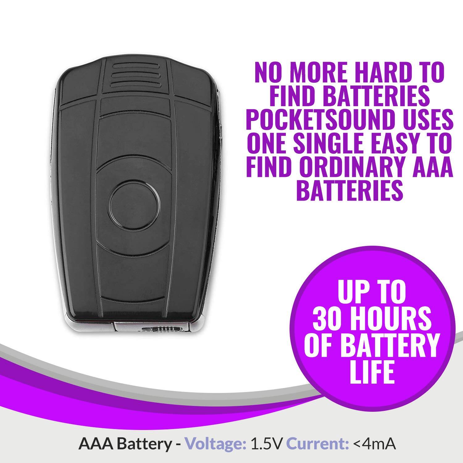 NO MORE HARD TO FIND BATTERIES  
POCKETSOUND USES ONE SINGLE EASY TO FIND ORDINARY AAA BATTERIES  

UP TO 30 HOURS OF BATTERY LIFE  

AAA Battery - Voltage: 1.5V Current: <4mA