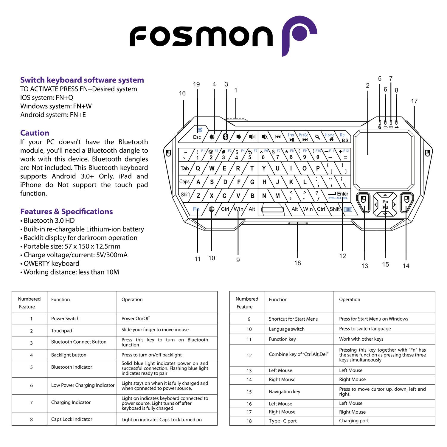 FOSMON Switch keyboard software system
TO ACTIVATE PRESS FN+Desired system
IOS system: FN+Q
Windows system: FN+W
Android system: FN+E

Caution
If your PC doesn't have the Bluetooth module, you'll need a Bluetooth dangle to work with this device. Bluetooth dangles are Not included. This Bluetooth keyboard supports Android 3.0+ Only. iPad and iPhone do Not support the touch pad function.

Features & Specifications
Bluetooth 3.0 HD
Built-in re-chargeable Lithium-ion battery
Backlit display for darkroom operation
Portable size: 150 x 12.5cm
Charge voltage/current: 5V/300mA
QWERTY keyboard
Working distance: less than 10M

Numbered Feature
Function
Operation
1
Power Switch
Power ON/Off
2
Touchpad
Slide your finger to move mouse
3
Bluetooth Connect Button
Press this key to turn on Bluetooth function
4
Backlight button
Press to on/off backlight
5
Bluetooth Indicator
Solid blue light indicates power on and successful connection. Flashing blue light indicates ready to pair.
6
Low Power Charging Indicator
Light stays on when it's fully charged and when connected to power source. Light turns off after keyboard is fully charged.
7
Charging Indicator
Light on indicates keyboard connected to power source.
8
Caps Lock Indicator
Light on indicates Caps Lock turned on.
9
Shortcut for Start Menu
Press for Start Menu on Windows
10
Language switch
Press to switch language
11
Function key
Work with other keys
12
Combine of "Ctrl+Alt+Del"
Press this key together with "Fn" has the same function as pressing these three keys simultaneously
13
Left Mouse
Left Mouse
14
Right Mouse
Right Mouse
15
Navigation key
Move cursor up, down, left and right.
16
Left Mouse
Left Mouse
17
Right Mouse
Right Mouse
18
Type-C port
Charging port