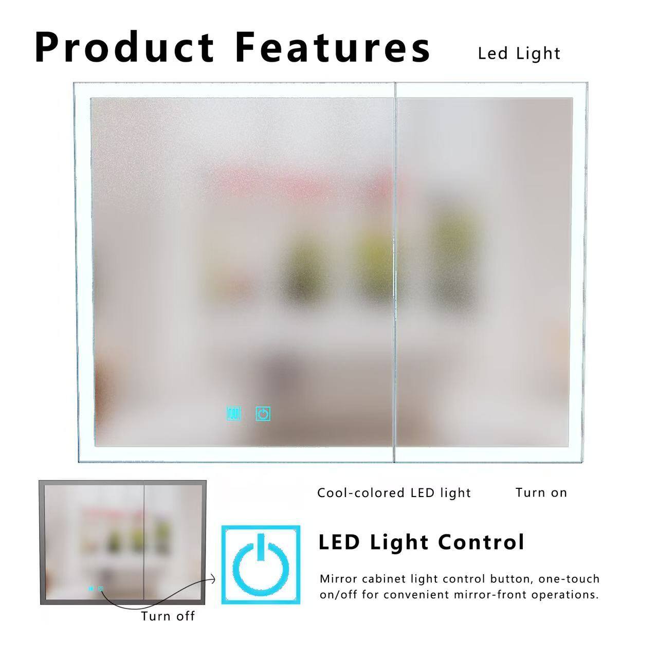 Product Features

Led Light

Cool-colored LED light

Turn on

LED Light Control

Mirror cabinet light control button, one-touch on/off for convenient mirror-front operations.
