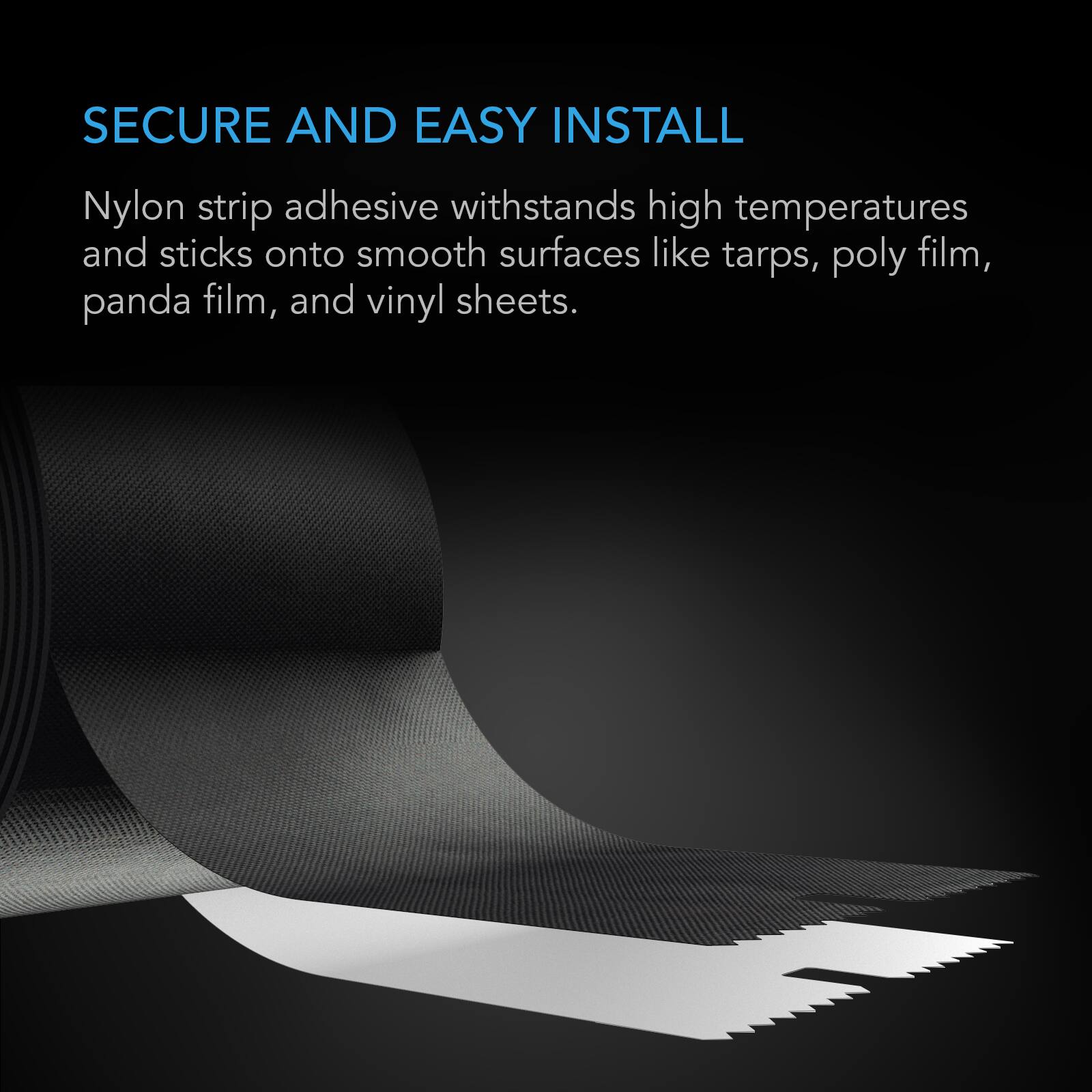 SECURE AND EASY INSTALL

Nylon strip adhesive withstands high temperatures and sticks onto smooth surfaces like tarps, poly film, panda film, and vinyl sheets.