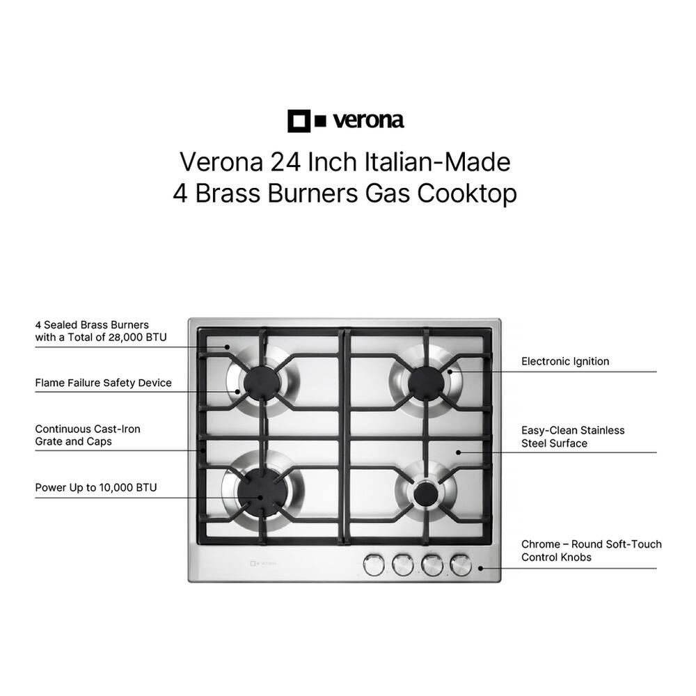 Verona 24 Inch Italian-Made 4 Brass Burners Gas Cooktop

- 4 Sealed Brass Burners with a Total of 28,000 BTU
- Flame Failure Safety Device
- Continuous Cast-Iron Grate and Caps
- Power Up to 10,000 BTU
- Electronic Ignition
- Easy-Clean Stainless Steel Surface
- Chrome-Round Soft-Touch Control Knobs