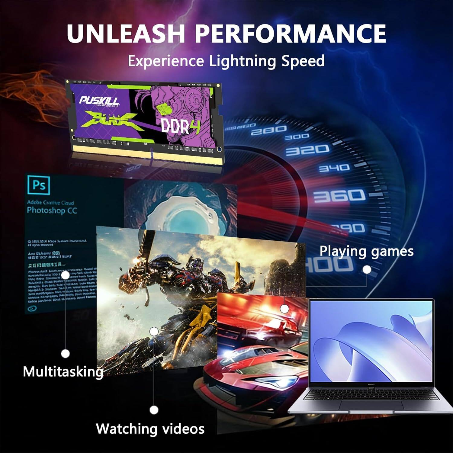 UNLEASH PERFORMANCE  
Experience Lightning Speed

PUSKILL  
DDR4

Adobe Creative Cloud  
Photoshop CC

Multitasking  
Watching videos  
Playing games