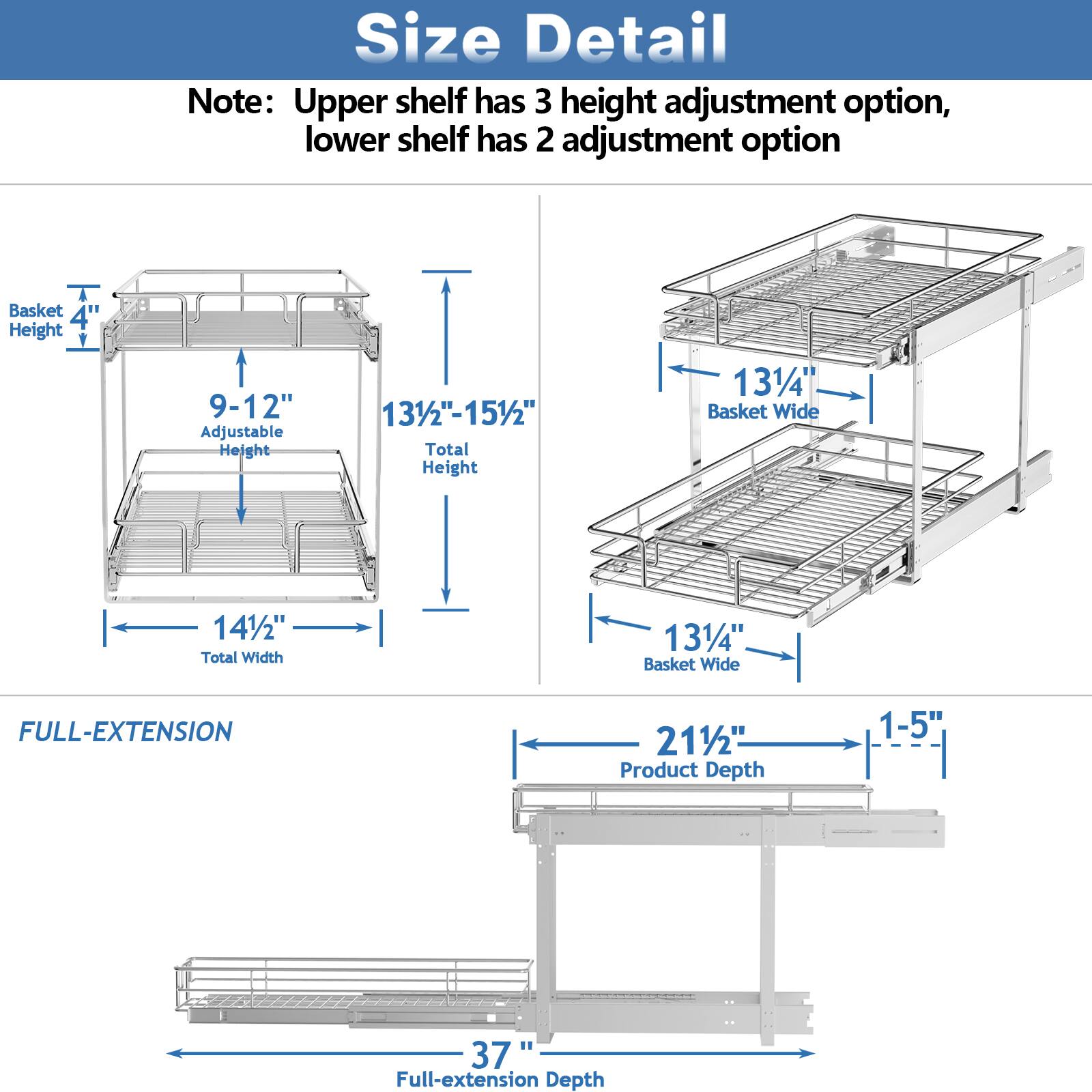 Size Detail

Note: Upper shelf has 3 height adjustment option, lower shelf has 2 adjustment option

Basket Height 4"
Adjustable Height 9-12"
Total Height 131/2"-151/2"
Basket Wide 131/4"
Total Width 141/2"

FULL-EXTENSION

Product Depth 211/2"
Full-extension Depth 37"