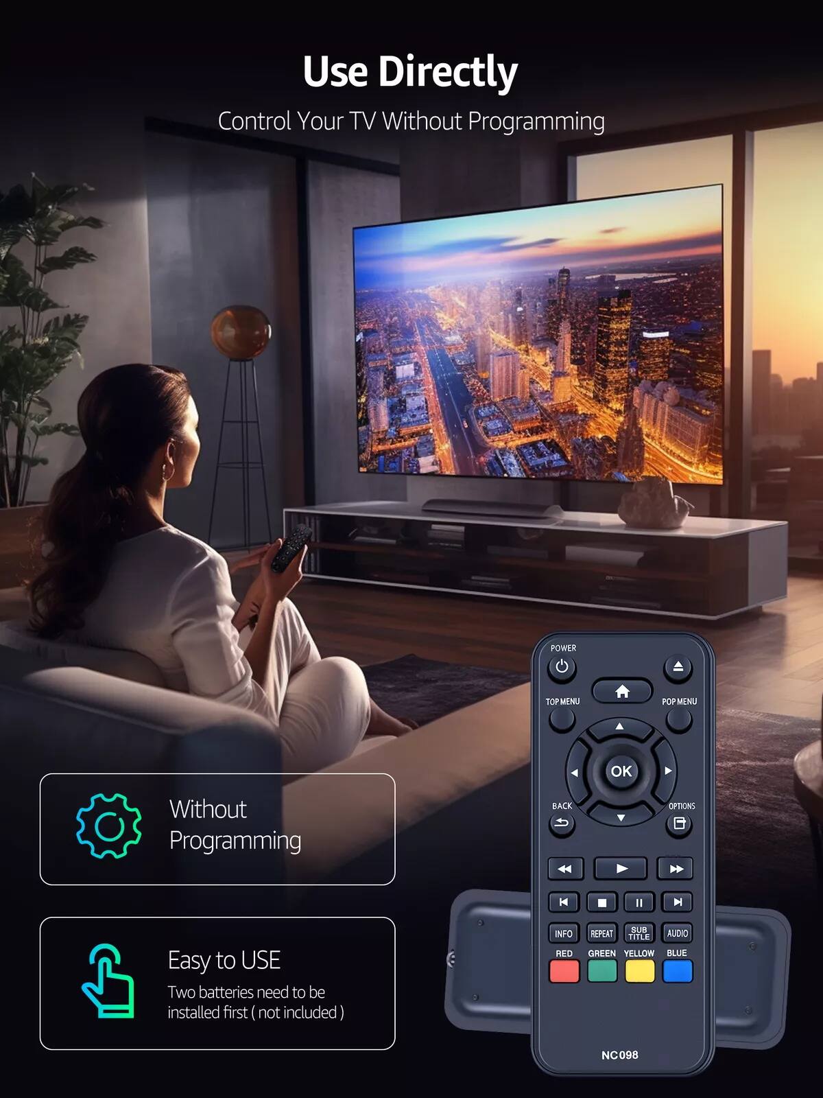 Use Directly  
Control Your TV Without Programming  

Without Programming  

Easy to USE  
Two batteries need to be installed first (not included)  

NC098